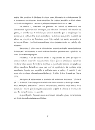 análise foi o Município de São Paulo. O critério para a delimitação do período temporal foi 
o momento em que começa a haver um declínio das taxas de homicídio no Município de 
São Paulo, restringindo-se a análise ao primeiro qüinqüênio da década de 2000. 
No capítulo 1, oferecemos um panorama dos estudos de mortalidade que 
consideraram raça/cor em suas abordagem, que estudaram a violência com dimensão de 
gênero, as contribuições da terminologia feminista femicídio para a interpretação das 
dimensões da violência letal contra as mulheres e a discussão que envolve o conceito de 
gênero na perspectiva do feminismo negro. Este capítulo tem caráter exploratório e 
encontra-se diluído e combinados nas análises e interpretações propostas nos capítulos sub-seqüentes. 
No capítulo 2, oferecemos a metodologia e materiais utilizados na confecção das 
informações e análises sobre as mortes violentas femininas apresentadas no capítulo 3 e 4 e 
como foi desenhada a pesquisa. 
No capítulo 3, tem por objetivo, estudar as singularidades dos óbitos por agressões 
entre as mulheres e seu valor elucidativo tanto para as questões referentes ao impacto da 
violência urbana quanto da violência doméstica na mortalidade feminina em relação aos 
óbitos masculinos. Pretende-se pensar nas possíveis contribuições da correlação entre 
mortalidade feminina por homicídio e violência contra a mulher. O capítulo é todo 
construído através de informações das Declarações de óbito da área da saúde, de 2000 a 
2005. 
No capítulo 4, apresentamos os resultados da análise dos Boletins de Ocorrência 
(BO’s) do ano de 2005 que registraram homicídios contra mulheres no Município de São 
Paulo. O objetivo desta análise – mais de tipo qualitativo, apesar de lançar mão de dados 
numéricos – é saber quais as singularidades quanto ao perfil da vítima e da ocorrência no 
caso das mortes femininas por agressão. 
As considerações finais apresentam as principais indicações sobre a morte feminina 
4 
por homicídio, as limitações e possibilidade. 
 
