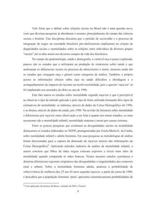 Vale frisar que o debate sobre relações raciais no Brasil não é uma questão nova, 
visto que diversas pesquisas já abordaram o assunto, principalmente do campo das ciências 
sociais e história. Tais disciplinas discutem que o período de escravidão e o processo de 
integração do negro na sociedade brasileira pós-abolicionista implicaram na criação de 
disparidades sociais e mentalidades sobre as relações entre indivíduos de diversos grupos 
“raciais” até os dias atuais nos diversos campos da vida dos brasileiros. 
No campo da epidemiologia, saúde e demografia, a variável raça é pouco explorada, 
poucos são os estudos que a utilizaram na produção de estatísticas sobre saúde e que 
analisaram os diferenciais raciais no processo de adoecimento e morte, menores ainda são 
os estudos que conjugam raça e gênero como categorias de análise. Também, o próprio 
acesso às informações oficiais sobre raça na saúde dificultou a abordagem e o 
acompanhamento do impacto do racismo na morbi-mortalidade, pois o quesito ‘raça/cor’ só 
foi implantado nos atestados de óbito no ano de 1996. 
Este fato marca os estudos sobre mortalidade segundo raça/cor o que é perceptível 
ao observar o tipo de método aplicado e pelo tipo de fonte utilizada formando dois tipos de 
estimativas de mortalidade: as indiretas, através de dados do Censo Demográfico até 1996; 
e as diretas, através de dados da saúde, pós 1996. Na revisão da literatura sobre mortalidade 
e diferenciais por raça/cor outra observação a ser feita é quanto aos temas tratados, os mais 
recorrentes são a mortalidade infantil, mortalidade materna e morte por causas externas. 
Entre as poucas pesquisas que avaliaram as desigualdades raciais na mortalidade 
destacamos os estudos elaborados no NEPO, protagonizadas por Estela Maria G. da Cunha, 
sobre mortalidade infantil e adulta feminina. Em suas pesquisas as metodologias de análise 
foram direcionadas para a captura da dimensão de raça/cor através das informações do 
Censo Demográfico8. Aplicando métodos indiretos de análise da mortalidade infantil, a 
autora concluiu que filhos de mães negras estavam expostos a níveis mais altos de 
mortalidade quando comparada às mães brancas. Nestes mesmos estudos considerou e 
detectou diferenciais regionais originários das desigualdades e singularidades dos contextos 
rural e urbano. Sobre a mortalidade feminina adulta, analisou a probabilidade de 
sobrevivência de mulheres dos 25 aos 65 anos segundo raça/cor, a partir do censo de 1980, 
e descobriu que a população feminina ‘preta’ apresenta sistematicamente probabilidades de 
8 Com aplicação da técnica de Brass, variante de Hill e Trussel. 
6 
 