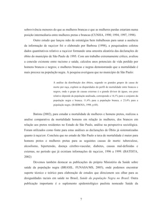 sobrevivência menores do que as mulheres brancas e que as mulheres pardas estariam numa 
posição intermediaria entre mulheres pretas e brancas (CUNHA, 1990; 1994; 1997, 1998). 
Outro estudo que lançou mão de estratégias bem trabalhosas para sanar a ausência 
da informação de raça/cor foi o elaborado por Barbosa (1998), a pesquisadora coletou 
dados quantitativos relativo a raça/cor formando uma amostra aleatória das declarações de 
óbito do município de São Paulo de 1995. Com um trabalho extremamente crítico, avaliou 
a conexão existente entre racismo e saúde, calculou anos potenciais de vida perdido por 
homens brancos e negros; e mulheres brancas e negras demonstrando que a mortalidade é 
mais precoce na população negra. A pesquisa averiguou que no município de São Paulo: 
A análise da distribuição dos óbitos, segundo os grandes grupos de causa de 
morte por raça, expõem as disparidades do perfil de mortalidade entre brancos e 
negros, onde o grupo de causas externas é o grande divisor de águas, seu peso 
relativo depende da população analisada, corresponde a 14,1% para o conjunto da 
população negra e branca; 11,4% para a população branca, e 23,4% para a 
população negra. (BARBOSA, 1998, p.68). 
Batista (2002), para estudar a mortalidade de mulheres e homens pretos, realizou a 
analise comparativa da mortalidade homens em relação às mulheres, dos brancos em 
relação aos pretos residentes no Estado de São Paulo, análise na perspectiva sociológica. 
Foram utilizados como fonte para estas análises as declarações de Óbito já sistematizadas 
quanto à raça/cor. Concluiu que no estado de São Paulo a taxa de mortalidade é maior para 
homens pretos e mulheres pretas para as seguintes causas de morte: tuberculose, 
alcoolismo, hipertensão, doença cérebro-vascular, diabetes, causas mal-definidas e 
externas, no período que já existiam informações de raça/cor, 1996 a 1999. (BATISTA, 
2002) 
Devemos também destacar as publicações do próprio Ministério da Saúde sobre 
saúde da população negra (BRASIL. FUNASA/MS, 2005), onde podemos encontrar 
suporte técnico e teórico para elaboração de estudos que direcionem seu olhar para as 
desigualdades raciais em saúde no Brasil, Saúde da população Negra no Brasil. Outra 
publicação importante é o suplemento epidemiológico paulista nomeado Saúde da 
7 
 
