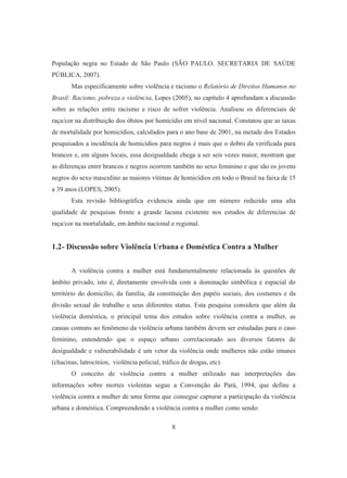 População negra no Estado de São Paulo (SÃO PAULO. SECRETARIA DE SAÚDE 
PÚBLICA, 2007). 
Mas especificamente sobre violência e racismo o Relatório de Direitos Humanos no 
Brasil: Racismo, pobreza e violência, Lopes (2005), no capítulo 4 aprofundam a discussão 
sobre as relações entre racismo e risco de sofrer violência. Analisou os diferenciais de 
raça/cor na distribuição dos óbitos por homicídio em nível nacional. Constatou que as taxas 
de mortalidade por homicídios, calculados para o ano base de 2001, na metade dos Estados 
pesquisados a incidência de homicídios para negros é mais que o dobro da verificada para 
brancos e, em alguns locais, essa desigualdade chega a ser seis vezes maior, mostram que 
as diferenças entre brancos e negros ocorrem também no sexo feminino e que são os jovens 
negros do sexo masculino as maiores vítimas de homicídios em todo o Brasil na faixa de 15 
a 39 anos (LOPES, 2005). 
Esta revisão bibliográfica evidencia ainda que em número reduzido uma alta 
qualidade de pesquisas frente a grande lacuna existente nos estudos de diferencias de 
raça/cor na mortalidade, em âmbito nacional e regional. 
1.2- Discussão sobre Violência Urbana e Doméstica Contra a Mulher 
A violência contra a mulher está fundamentalmente relacionada às questões de 
âmbito privado, isto é, diretamente envolvida com a dominação simbólica e espacial do 
território do domicilio, da família, da constituição dos papéis sociais, dos costumes e da 
divisão sexual do trabalho e seus diferentes status. Esta pesquisa considera que além da 
violência doméstica, o principal tema dos estudos sobre violência contra a mulher, as 
causas comuns ao fenômeno da violência urbana também devem ser estudadas para o caso 
feminino, entendendo que o espaço urbano correlacionado aos diversos fatores de 
desigualdade e vulnerabilidade é um vetor da violência onde mulheres não estão imunes 
(chacinas, latrocínios, violência policial, tráfico de drogas, etc). 
O conceito de violência contra a mulher utilizado nas interpretações das 
informações sobre mortes violentas segue a Convenção do Pará, 1994, que define a 
violência contra a mulher de uma forma que consegue capturar a participação da violência 
urbana e doméstica. Compreendendo a violência contra a mulher como sendo: 
8 
 