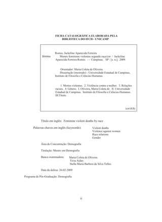 FICHA CATALOGRÁFICA ELABORADA PELA 
BIBLIOTECA DO IFCH - UNICAMP 
Romio, Jackeline Aparecida Ferreira 
R664m Mortes femininas violentas segundo raça/cor / Jackeline 
Aparecida Ferreira Romio. - - Campinas, SP : [s. n.], 2009. 
Orientador: Maria Coleta de Oliveira. 
Dissertação (mestrado) - Universidade Estadual de Campinas, 
Instituto de Filosofia e Ciências Humanas. 
1. Mortes violentas. 2. Violência contra a mulher. 3. Relações 
raciais. 4. Gênero. I. Oliveira, Maria Coleta de. II. Universidade 
Estadual de Campinas. Instituto de Filosofia e Ciências Humanas. 
III.Título. 
Título em inglês: Feminine violent deaths by race 
Palavras chaves em inglês (keywords): 
Área de Concentração: Demografia 
ii 
Titulação: Mestre em Demografia 
Banca examinadora: 
Data da defesa: 26-02-2009 
Programa de Pós-Graduação: Demografia 
Violent deaths 
Violence against women 
Race relations 
Gender 
Maria Coleta de Oliveira 
Tirza Aidar; 
Stella Maria Barbera da Silva Telles. 
(cnifch) 
 