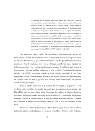 (...) qualquer ato ou conduta baseada no gênero, que cause morte, dano ou 
sofrimento físico, sexual ou psicológico à mulher, tanto na esfera pública como 
na esfera privada. [...] Entende-se que a violência contra a mulher abrange a 
violência física, sexual e psicológica: a) ocorrida no âmbito da família ou unidade 
doméstica ou em qualquer relação interpessoal, quer o agressor compartilhe, 
tenha compartilhado ou não a sua residência, incluindo-se, entre outras formas, o 
estupro, maus-tratos e abuso sexual; b) ocorrida na comunidade e cometida por 
qualquer pessoa, incluindo, entre outras formas, o estupro, abuso sexual, tortura, 
tráfico de mulheres, prostituição forçada, seqüestro e assédio sexual no local de 
trabalho, bem como em instituições educacionais, serviços de saúde ou qualquer 
outro local; e c) perpetrada ou tolerada pelo Estado ou seus agentes, onde quer 
que ocorra (CONVENÇÃO DO PARÁ, ARTIGO 1 e 2, 2004). 
Uma observação sobre a captura das dimensões da violência contra a mulher no 
Brasil, já que a maioria das ocorrências, como as agressões físicas ou psicológicas e abuso 
sexual, é a subnotificação, o que compromete eventuais estudos que pretendam analisar as 
dimensões sobre do problema. Isso ocorre, sobretudo, quando tais casos ocorrem no 
ambiente doméstico, pois a prática social naturaliza este tipo de violência. Vale lembrar a 
frase popular: “briga de marido e mulher não se bota a colher”. Pesquisa coordenada por 
Oliveira et al. (2007), mostra que a violência verbal, moral e psicológica é vista como 
menos grave do que a violência física, afirmação que nos faz refletir sobre a naturalização 
da violência como um todo o que fica mais evidente nesta “normalidade” da agressão 
verbal, moral e psicológica. 
Diversos estudos denunciam esta ausência de informações e diagnósticos sobre 
violência contra a mulher. Um estudo importante para a pesquisa aqui apresentada é de 
Blay (2008) que em seus estudos sobre Assassinato de mulheres e Direitos Humanos, 
tentou com múltiplas fontes de pesquisas, produzir informações e um quadro amplo sobre 
as mortes violentas de mulheres através de notícias de jornal, processos judiciais e Boletins 
de Ocorrência, o período de suas análises foram de 1998 a 2000 no Município de São 
Paulo. 
Destacamos ainda que são inúmeros e datam de mais de 20 anos os estudos sobre o 
tratamento judicial sexista oferecido aos casos de homicídios e estupros contra mulheres. 
9 
 