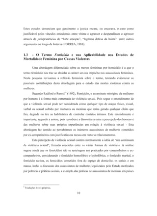 Estes estudos denunciam que geralmente a justiça encara, ou encarava, o caso como 
justificável pelos vínculos emocionais entre vítima e agressor e despenalizam o agressor 
através de jurisprudências de “forte emoção”, “legítima defesa da honra”, entre outros 
argumentos ao longo da história (CORREA, 1981). 
1.3 - O Termo Femicídio e sua Aplicabilidade nos Estudos de 
Mortalidade Feminina por Causas Violentas 
Uma abordagem diferenciada sobre as mortes femininas por homicídio é a que o 
termo femicídio nos traz ao abordar o caráter sexista implícito nos assassinatos femininos. 
Nesta pesquisa revisamos a reflexão feminista sobre o termo, tentando evidenciar as 
possíveis contribuições desta abordagem para o estudo das mortes violentas contra as 
mulheres. 
Segundo Radford e Russell9 (1992), Femicídio, o assassinato misógino de mulheres 
por homens é a forma mais extremada de violência sexual. Pois segue o entendimento de 
que a violência sexual pode ser considerada como qualquer tipo de ataque físico, visual, 
verbal ou sexual sofrido por mulheres ou meninas que tenha gerado qualquer efeito que 
fira, degrade ou tire as habilidades de controlar contatos íntimos. Este entendimento é 
importante, segundo a autora, pois reconhece a dissonância entre a percepção dos homens e 
das mulheres sobre suas próprias experiências em relação à violência sexual - Esta 
abordagem faz sentido ao percebermos os inúmeros assassinatos de mulheres cometidos 
por ex-companheiros com justificativa na recusa em reatar o relacionamento. 
Esta percepção de violência sexual contém internamente a idéia de “um continuum 
da violência sexual”, fazendo conexões entre as várias formas de violência. A análise 
sugere ainda que os femicídios não se restringem aos praticados por companheiros e ex-companheiros, 
considerando o femicídio homofóbico e lesbofóbico, o femicídio marital, o 
femicídio racista, os femicídios cometidos fora do espaço de domicílio, os seriais e em 
massa, inclui a discussão dos assassinatos de mulheres legalizados pelo Estado motivados 
por políticas e práticas sociais, a exemplo das práticas de assassinatos de meninas em países 
10 
9 Traduções livres próprias. 
 