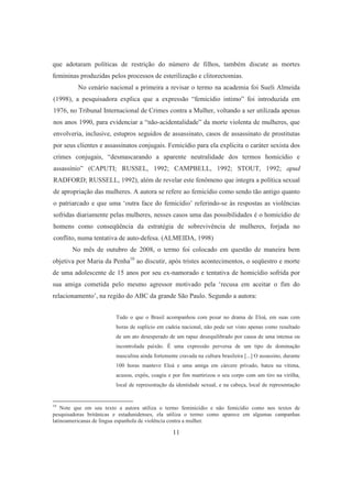 que adotaram políticas de restrição do número de filhos, também discute as mortes 
femininas produzidas pelos processos de esterilização e clitorectomias. 
No cenário nacional a primeira a revisar o termo na academia foi Sueli Almeida 
(1998), a pesquisadora explica que a expressão “femicídio intimo” foi introduzida em 
1976, no Tribunal Internacional de Crimes contra a Mulher, voltando a ser utilizada apenas 
nos anos 1990, para evidenciar a “não-acidentalidade” da morte violenta de mulheres, que 
envolveria, inclusive, estupros seguidos de assassinato, casos de assassinato de prostitutas 
por seus clientes e assassinatos conjugais. Femicídio para ela explicita o caráter sexista dos 
crimes conjugais, “desmascarando a aparente neutralidade dos termos homicídio e 
assassínio” (CAPUTI; RUSSEL, 1992; CAMPBELL, 1992; STOUT, 1992; apud 
RADFORD; RUSSELL, 1992), além de revelar este fenômeno que integra a política sexual 
de apropriação das mulheres. A autora se refere ao femicídio como sendo tão antigo quanto 
o patriarcado e que uma ‘outra face do femicídio’ referindo-se às respostas as violências 
sofridas diariamente pelas mulheres, nesses casos uma das possibilidades é o homicídio de 
homens como conseqüência da estratégia de sobrevivência de mulheres, forjada no 
conflito, numa tentativa de auto-defesa. (ALMEIDA, 1998) 
No mês de outubro de 2008, o termo foi colocado em questão de maneira bem 
objetiva por Maria da Penha10 ao discutir, após tristes acontecimentos, o seqüestro e morte 
de uma adolescente de 15 anos por seu ex-namorado e tentativa de homicídio sofrida por 
sua amiga cometida pelo mesmo agressor motivado pela ‘recusa em aceitar o fim do 
relacionamento’, na região do ABC da grande São Paulo. Segundo a autora: 
Tudo o que o Brasil acompanhou com pesar no drama de Eloá, em suas cem 
horas de suplício em cadeia nacional, não pode ser visto apenas como resultado 
de um ato desesperado de um rapaz desequilibrado por causa de uma intensa ou 
incontrolada paixão. É uma expressão perversa de um tipo de dominação 
masculina ainda fortemente cravada na cultura brasileira [...] O assassino, durante 
100 horas manteve Eloá e uma amiga em cárcere privado, bateu na vítima, 
acusou, expôs, coagiu e por fim martirizou o seu corpo com um tiro na virilha, 
local de representação da identidade sexual, e na cabeça, local de representação 
10 Note que em seu texto a autora utiliza o termo feminicídio e não femicídio como nos textos de 
pesquisadoras britânicas e estadunidenses, ela utiliza o termo como aparece em algumas campanhas 
latinoamericanas de língua espanhola de violência contra a mulher. 
11 
 