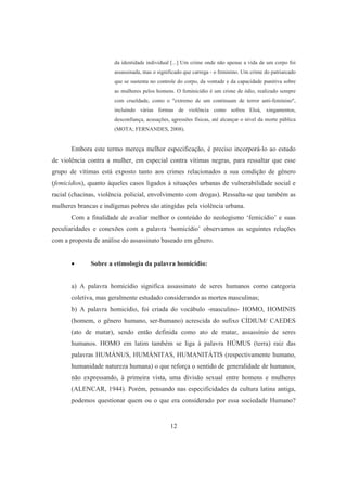 da identidade individual [...] Um crime onde não apenas a vida de um corpo foi 
assassinada, mas o significado que carrega - o feminino. Um crime do patriarcado 
que se sustenta no controle do corpo, da vontade e da capacidade punitiva sobre 
as mulheres pelos homens. O feminicídio é um crime de ódio, realizado sempre 
com crueldade, como o "extremo de um continuum de terror anti-feminino", 
incluindo várias formas de violência como sofreu Eloá, xingamentos, 
desconfiança, acusações, agressões físicas, até alcançar o nível da morte pública 
(MOTA; FERNANDES, 2008). 
Embora este termo mereça melhor especificação, é preciso incorporá-lo ao estudo 
de violência contra a mulher, em especial contra vítimas negras, para ressaltar que esse 
grupo de vítimas está exposto tanto aos crimes relacionados a sua condição de gênero 
(femicídios), quanto àqueles casos ligados à situações urbanas de vulnerabilidade social e 
racial (chacinas, violência policial, envolvimento com drogas). Ressalta-se que também as 
mulheres brancas e indígenas pobres são atingidas pela violência urbana. 
Com a finalidade de avaliar melhor o conteúdo do neologismo ‘femicídio’ e suas 
peculiaridades e conexões com a palavra ‘homicídio’ observamos as seguintes relações 
com a proposta de análise do assassinato baseado em gênero. 
• Sobre a etimologia da palavra homicídio: 
a) A palavra homicídio significa assassinato de seres humanos como categoria 
coletiva, mas geralmente estudado considerando as mortes masculinas; 
b) A palavra homicídio, foi criada do vocábulo -masculino- HOMO, HOMINIS 
(homem, o gênero humano, ser-humano) acrescida do sufixo CÍDIUM/ CAEDES 
(ato de matar), sendo então definida como ato de matar, assassínio de seres 
humanos. HOMO em latim também se liga à palavra HÚMUS (terra) raiz das 
palavras HUMÁNUS, HUMÁNITAS, HUMANITÁTIS (respectivamente humano, 
humanidade natureza humana) o que reforça o sentido de generalidade de humanos, 
não expressando, à primeira vista, uma divisão sexual entre homens e mulheres 
(ALENCAR, 1944). Porém, pensando nas especificidades da cultura latina antiga, 
podemos questionar quem ou o que era considerado por essa sociedade Humano? 
12 
 