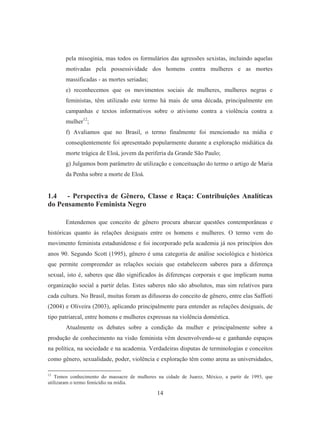 pela misoginia, mas todos os formulários das agressões sexistas, incluindo aquelas 
motivadas pela possessividade dos homens contra mulheres e as mortes 
massificadas - as mortes seriadas; 
e) reconhecemos que os movimentos sociais de mulheres, mulheres negras e 
feministas, têm utilizado este termo há mais de uma década, principalmente em 
campanhas e textos informativos sobre o ativismo contra a violência contra a 
mulher12; 
f) Avaliamos que no Brasil, o termo finalmente foi mencionado na mídia e 
conseqüentemente foi apresentado popularmente durante a exploração midiática da 
morte trágica de Eloá, jovem da periferia da Grande São Paulo; 
g) Julgamos bom parâmetro de utilização e conceituação do termo o artigo de Maria 
da Penha sobre a morte de Eloá. 
1.4 - Perspectiva de Gênero, Classe e Raça: Contribuições Analíticas 
do Pensamento Feminista Negro 
Entendemos que conceito de gênero procura abarcar questões contemporâneas e 
históricas quanto às relações desiguais entre os homens e mulheres. O termo vem do 
movimento feminista estadunidense e foi incorporado pela academia já nos princípios dos 
anos 90. Segundo Scott (1995), gênero é uma categoria de análise sociológica e histórica 
que permite compreender as relações sociais que estabelecem saberes para a diferença 
sexual, isto é, saberes que dão significados às diferenças corporais e que implicam numa 
organização social a partir delas. Estes saberes não são absolutos, mas sim relativos para 
cada cultura. No Brasil, muitas foram as difusoras do conceito de gênero, entre elas Saffioti 
(2004) e Oliveira (2003), aplicando principalmente para entender as relações desiguais, de 
tipo patriarcal, entre homens e mulheres expressas na violência doméstica. 
Atualmente os debates sobre a condição da mulher e principalmente sobre a 
produção de conhecimento na visão feminista vêm desenvolvendo-se e ganhando espaços 
na política, na sociedade e na academia. Verdadeiras disputas de terminologias e conceitos 
como gênero, sexualidade, poder, violência e exploração têm como arena as universidades, 
12 Temos conhecimento do massacre de mulheres na cidade de Juarez, México, a partir de 1993, que 
utilizaram o termo femicídio na mídia. 
14 
 