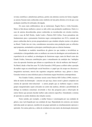 revistas científicas e plataformas políticas, porém esta abertura ocorreu de forma singular: 
as autoras ficaram mais conhecidas como símbolos de luta pelos direitos civis do que a sua 
produção científica foi utilizada e divulgada. 
Os casos mais emblemáticos são as intelectuais Ângela Davis e Lélia Gonzales. 
Muito se fala dessas mulheres e pouco se sabe sobre suas produções acadêmicas. Outro é o 
caso de autoras desconhecidas, pouco conhecidas ou reconhecidas em círculos restritos, 
como o caso de Bell Hooks, Audre Lorde e Patrícia Hill Collins. Essas pensadoras são 
fundamentais para o pensamento feminista negro contemporâneo nos EUA, contudo são 
pouco conhecidas das/os jovens pesquisadoras/es que estudam relações raciais e de gênero 
no Brasil. Tendo isto em vista, consideramos necessária estas produções para as reflexões 
aqui propostas, assinalando as principais contribuições para as ciências humanas. 
Desafiando os modelos monolíticos de gênero (os que tendem a invisibilizar as 
contradições e desigualdades entre as mulheres em nome de abordagens universalizantes da 
experiência do ser mulher), as abordagens do feminismo negro, tanto do Brasil como dos 
Estado Unidos, fornecem contribuições para o entendimento da condição dos “múltiplos 
eixos da opressão feminina que afetam as experiências de vida de mulheres não brancas”. 
No Brasil, desde o final dos anos 70, Lélia Gonzalez (1982) passa a refletir sobre a posição 
da mulher negra na estratificação social brasileira e o papel que ela ocupa nos discursos e 
imaginários nacionais, através das seguintes categorias analíticas: raça, gênero e classe. 
Gonzalez tornou-se uma referência para as feministas negras brasileiras contemporâneas. 
Nos Estados Unidos, cientistas sociais como Patrícia Hill Collins (1990), trazem a 
idéia de matriz da dominação - conceito em que raça, classe social e gênero compõem um 
sistema de opressão inter-relacional – a autora propõe que as mulheres negras e outros 
grupos marginalizados sejam colocados no centro das análises, abrindo a possibilidade de 
diálogo na instância conceitual, invertendo o foco das pesquisas para a observação de 
outros fatores que possam elucidar melhor cada contexto específico. Entendendo o sistema 
de opressão no caráter dinâmico das relações sociais. 
Neste sentido, por exemplo, a mulher branca é constrangida por sua condição de 
gênero, mas é privilegiada por sua condição de raça. Dependendo do contexto, um mesmo 
individuo pode ser opressor, membro de um grupo oprimido ou simultaneamente opressor e 
oprimido. Em outras palavras, a idéia de existência de uma matriz da dominação demonstra 
15 
 