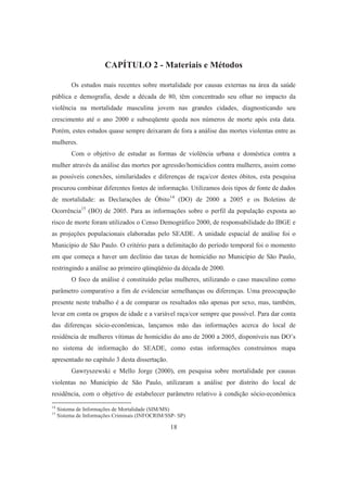 CAPÍTULO 2 - Materiais e Métodos 
Os estudos mais recentes sobre mortalidade por causas externas na área da saúde 
pública e demografia, desde a década de 80, têm concentrado seu olhar no impacto da 
violência na mortalidade masculina jovem nas grandes cidades, diagnosticando seu 
crescimento até o ano 2000 e subseqüente queda nos números de morte após esta data. 
Porém, estes estudos quase sempre deixaram de fora a análise das mortes violentas entre as 
mulheres. 
Com o objetivo de estudar as formas de violência urbana e doméstica contra a 
mulher através da análise das mortes por agressão/homicídios contra mulheres, assim como 
as possíveis conexões, similaridades e diferenças de raça/cor destes óbitos, esta pesquisa 
procurou combinar diferentes fontes de informação. Utilizamos dois tipos de fonte de dados 
de mortalidade: as Declarações de Óbito14 (DO) de 2000 a 2005 e os Boletins de 
Ocorrência15 (BO) de 2005. Para as informações sobre o perfil da população exposta ao 
risco de morte foram utilizados o Censo Demográfico 2000, de responsabilidade do IBGE e 
as projeções populacionais elaboradas pelo SEADE. A unidade espacial de análise foi o 
Município de São Paulo. O critério para a delimitação do período temporal foi o momento 
em que começa a haver um declínio das taxas de homicídio no Município de São Paulo, 
restringindo a análise ao primeiro qüinqüênio da década de 2000. 
O foco da análise é constituído pelas mulheres, utilizando o caso masculino como 
parâmetro comparativo a fim de evidenciar semelhanças ou diferenças. Uma preocupação 
presente neste trabalho é a de comparar os resultados não apenas por sexo, mas, também, 
levar em conta os grupos de idade e a variável raça/cor sempre que possível. Para dar conta 
das diferenças sócio-econômicas, lançamos mão das informações acerca do local de 
residência de mulheres vítimas de homicídio do ano de 2000 a 2005, disponíveis nas DO’s 
no sistema de informação do SEADE, como estas informações construímos mapa 
apresentado no capítulo 3 desta dissertação. 
Gawryszewski e Mello Jorge (2000), em pesquisa sobre mortalidade por causas 
violentas no Município de São Paulo, utilizaram a análise por distrito do local de 
residência, com o objetivo de estabelecer parâmetro relativo à condição sócio-econômica 
14 Sistema de Informações de Mortalidade (SIM/MS) 
15 Sistema de Informações Criminais (INFOCRIM/SSP- SP) 
18 
 