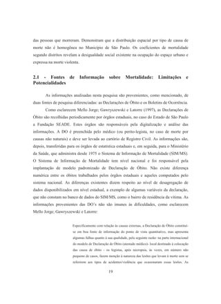 das pessoas que morreram. Demonstram que a distribuição espacial por tipo de causa de 
morte não é homogênea no Município de São Paulo. Os coeficientes de mortalidade 
segundo distritos revelam a desigualdade social existente na ocupação do espaço urbano e 
expressa na morte violenta. 
2.1 - Fontes de Informação sobre Mortalidade: Limitações e 
Potencialidades 
As informações analisadas nesta pesquisa são provenientes, como mencionado, de 
duas fontes de pesquisa diferenciadas: as Declarações de Óbito e os Boletins de Ocorrência. 
Como esclarecem Mello Jorge; Gawryszewski e Latorre (1997), as Declarações de 
Óbito são recolhidas periodicamente por órgãos estaduais, no caso do Estado de São Paulo 
a Fundação SEADE. Estes órgãos são responsáveis pela digitalização e análise das 
informações. A DO é preenchida pelo médico (ou perito-legista, no caso de morte por 
causas não naturais) e deve ser levada ao cartório de Registro Civil. As informações são, 
depois, transferidas para os órgãos de estatística estaduais e, em seguida, para o Ministério 
da Saúde, que administra desde 1975 o Sistema de Informação de Mortalidade (SIM/MS). 
O Sistema de Informação de Mortalidade tem nível nacional e foi responsável pela 
implantação de modelo padronizado de Declaração de Óbito. Não existe diferença 
numérica entre os óbitos trabalhados pelos órgãos estaduais e aqueles computados pelo 
sistema nacional. As diferenças existentes dizem respeito ao nível de desagregação de 
dados disponibilizados em nível estadual, a exemplo de algumas variáveis da declaração, 
que não constam no banco de dados do SIM/MS, como o bairro de residência da vítima. As 
informações provenientes das DO’s não são imunes às dificuldades, como esclarecem 
Mello Jorge; Gawryszewski e Latorre: 
Especificamente com relação às causas externas, a Declaração de Óbito constitui-se 
em boa fonte de informação do ponto de vista quantitativo, mas apresenta 
algumas falhas quanto à sua qualidade, pela seguinte razão: na parte internacional 
do modelo de Declaração de Óbito (atestado médico)- local destinado à colocação 
das causa de óbito - os legistas, após necropsia, às vezes, em número não 
pequeno de casos, fazem menção à natureza das lesões que levam à morte sem se 
referirem aos tipos de acidentes/violência que ocasionaram essas lesões. As 
19 
 