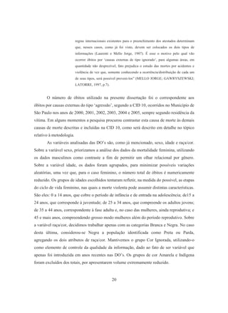 regras internacionais existentes para o preenchimento dos atestados determinam 
que, nesses casos, como já foi visto, devem ser colocados os dois tipos de 
informações (Laurenti e Mello Jorge, 1987). É esse o motivo pelo qual vão 
ocorrer óbitos por ‘causas externas de tipo ignorado’, para algumas áreas, em 
quantidade não desprezível, fato prejudica o estudo das mortes por acidentes e 
violência de vez que, somente conhecendo a ocorrência/distribuição de cada um 
de seus tipos, será possível preveni-los” (MELLO JORGE; GAWRYSZEWSKI; 
LATORRE, 1997, p.7). 
O número de óbitos utilizado na presente dissertação foi o correspondente aos 
óbitos por causas externas do tipo ‘agressão’, segundo a CID 10, ocorridos no Município de 
São Paulo nos anos de 2000, 2001, 2002, 2003, 2004 e 2005, sempre segundo residência da 
vítima. Em alguns momentos a pesquisa procurou contrastar esta causa de morte às demais 
causas de morte descritas e incluídas na CID 10, como será descrito em detalhe no tópico 
relativo à metodologia. 
As variáveis analisadas das DO’s são, como já mencionado, sexo, idade e raça/cor. 
Sobre a variável sexo, priorizamos a análise dos dados da mortalidade feminina, utilizando 
os dados masculinos como contraste a fim de permitir um olhar relacional por gênero. 
Sobre a variável idade, os dados foram agrupados, para minimizar possíveis variações 
aleatórias, uma vez que, para o caso feminino, o número total de óbitos é numericamente 
reduzido. Os grupos de idades escolhidos tentaram refletir, na medida do possível, as etapas 
do ciclo de vida feminino, nas quais a morte violenta pode assumir distintas características. 
São eles: 0 a 14 anos, que cobre o período de infância e de entrada na adolescência; de15 a 
24 anos, que corresponde à juventude; de 25 a 34 anos, que compreende os adultos jovens; 
de 35 a 44 anos, correspondente à fase adulta e, no caso das mulheres, ainda reprodutiva; e 
45 e mais anos, compreendendo grosso modo mulheres além do período reprodutivo. Sobre 
a variável raça/cor, decidimos trabalhar apenas com as categorias Branca e Negra. No caso 
desta última, considerou-se Negra a população identificada como Preta ou Parda, 
agregando os dois atributos de raça/cor. Mantivemos o grupo Cor Ignorada, utilizando-o 
como elemento de controle da qualidade da informação, dado ao fato de ser variável que 
apenas foi introduzida em anos recentes nas DO’s. Os grupos de cor Amarela e Indígena 
foram excluídos dos totais, por apresentarem volume extremamente reduzido. 
20 
 