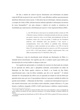 De fato, a análise da variável raça/cor diretamente com informações do próprio 
corpo da DO não era possível até o ano de 1995, o que dificultava análises que procurassem 
identificar diferenciais étnico-raciais. À falta deste tipo de informação, inúmeras pesquisas, 
a exemplo de Cunha (1990), utilizam técnicas indiretas aplicadas à informações da amostra 
do censo demográfico16, isto para alcançar o objetivo de estudar as estimativas de 
mortalidade que expressassem a distribuição por raça/cor. Como argumenta Batista (2002): 
(...) Até 1995 não havia o item raça/cor nos atestados de óbitos; somente em 1996 
o Ministério começa a distribuir os formulários/atestados de óbito que continham 
esse quesito e passou-se, assim, a ter no Estado, aproximadamente, três tipos de 
formulários, muitos sem o item em questão. À medida que tais formulários 
acabavam, eram substituídos pelos que possuíam o item raça/cor e, 
conseqüentemente, houve uma melhora na qualidade desta informação. 
[...referindo-se a dados encontrados em suas análises...] em 1996, do total de 
óbitos, 87% não tinha indicação de qual era a raça/cor e, em 1999, esse percentual 
era de 13,0% e 14,6% para homens e mulheres, respectivamente. Para o ano 
2000, esse percentual era de 7%” (BATISTA, 2002, p.18). 
Destaca-se o tipo de classificação racial utilizada nas Declarações de Óbito é a 
chamada hetero-classificação. Isto significa que não é o próprio sujeito quem define qual 
das descrições de cor/raça melhor se adequa a cada caso. 
Em seguida são apresentados os resultados do exercício de observação da evolução 
da cor ignorada nos óbitos, para o qüinqüênio analisado, acrescentando aos dados do 
Município de São Paulo aqueles relativos ao Brasil e ao Estado de São Paulo, 
especificamente para o tipo de óbitos estudados, que são os de ‘agressão17”. O cálculo 
utilizado foi o de proporção dos óbitos com cor ignorada em relação ao total de óbitos por 
agressão nestes anos, por sexo. O que pudemos observar é que para a unidade de análise em 
questão neste trabalho – o Município de São Paulo – a ausência de informação de raça/cor é 
não somente decrescente, mas com índices muito reduzidos, sempre inferiores a 1%, para 
homens e mulheres, chegando a 0,08% e 0,44% para homens e mulheres, respectivamente, 
16 Em Cunha (1990) são utilizadas as técnicas de Brass. Para casos mais específicos e para a averiguação de 
outras variáveis da amostra do censo ainda são necessários e de extrema utilidade os métodos indiretos de 
cálculo. 
17 Os óbitos por agressão são identificados na CID 10- BR como X85-Y09 no capítulo XX Causas externas de 
mortalidade. 
21 
 