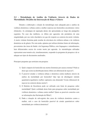 2.2 - Metodologia de Análise da Violência Através de Dados de 
Mortalidade: Desafios da Intersecção de Raça e Gênero 
Durante a elaboração e eleição da metodologia mais adequada para a análise da 
violência doméstica e urbana contra a mulher expressa nos homicídios encontramos vários 
obstáculos. As estratégias de superação destes são apresentadas ao longo dos parágrafos 
seguintes. No caso das mulheres, os óbitos por agressões são portadores de uma 
singularidade, por seu valor elucidativo no que diz respeito ao contexto da morte violenta. 
A morte violenta feminina pode resultar da relevância da violência urbana e da violência 
doméstica ou de gênero. Por esta razão, optamos por utilizar distintas fontes de informação, 
provenientes das áreas da Saúde e da Segurança Pública, com linguagens e entendimentos 
bem diferenciados acerca do evento morte por agressão. As metodologias utilizadas 
representam uma tentativa de, simultaneamente, responder às perguntas de pesquisa e de se 
adequar aos tipos de documentos analisados. 
Principais perguntas que norteiam esta pesquisa: 
1) Qual o impacto do homicídio nas mortes femininas por causas externas? Pode-se 
dizer que exista na distribuição destes óbitos um diferencial de raça/cor?; 
2) É possível estudar a violência urbana e doméstica contra mulheres através da 
análise da mortalidade por homicídio? Que tipo de abordagem/ método 
quantitativo/qualitativo melhor capturaria esta dimensão? Existe diferencial de 
raça/cor no contexto destas mortes?; 
3) O Boletim de Ocorrência pode ser utilizado com fonte de pesquisas sobre 
mortalidade? Qual a utilidade desta fonte para pesquisas sobre mortalidade por 
violência doméstica e urbana contra mulher? Quais as possíveis conexões com 
as informações das Declaração de Óbito?; 
4) Dada a situação de sub-registro dos casos de violência doméstica contra a 
mulher, será o caso do homicídio passível de estudo quantitativos sobre 
mortalidade por violência doméstica? 
25 
 