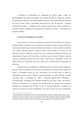 A seqüência de apresentação da metodologia de análise segue a lógica de 
aprofundamento nas questões levantadas. Este trabalho consistiu no cálculo das taxas de 
mortalidade por agressões; mortalidade proporcional por causa; mortalidade proporcional 
por tipo de causa externa; mortalidade proporcional por tipo de agressão – Segundo 
informações da Saúde – e; freqüências das variáveis descritivas das vítimas, agressores e 
ocorrência; análise qualitativa das narrativas dos históricos dos BO’s – informações da 
Segurança Pública. 
As taxas de mortalidade por agressões: 
Genericamente, as taxas de mortalidade por homicídio são utilizadas como índice de 
violência urbana, sendo que o foco é comumente colocado no volume de mortes masculinas 
por meio de armas de fogo. Como mencionado anteriormente, no caso especifico da mulher 
estas mortes expressam além da violência urbana, fatores ligados ao contexto da sua 
condição de gênero. Além disso, ainda são poucos os estudos que analisam este tipo de taxa 
desagregada por raça/cor. Por estas razões, o presente estudo se propõe a elaborar e analisar 
taxas de mortalidade específicas por sexo, idade e raça/cor para o qüinqüênio do ano de 
2000 a 2005, para o período de cinco anos, sempre com o recorte espacial no Município de 
São Paulo. 
O primeiro passo foi estabelecer a população exposta ao risco de morte, segundo as 
mesmas variáveis analisadas, já que esta taxa é exatamente uma relação entre o número de 
óbitos e a população exposta ao risco. Inicialmente foi necessário obter os dados da 
população por raça/cor, sexo e idade nos anos selecionados. A opção foi utilizar os dados 
censitários para a população em 2000 e projeções populacionais elaborados e 
disponibilizados virtualmente pela Fundação SEADE dos anos 2001 a 2005. Um primeiro 
problema enfrentado foi a ausência da discriminação de raça/cor nas projeções 
populacionais oferecidas pelo SEADE, o que foi resolvido aplicando a proporção de 
raça/cor da amostra do Censo Demográfico24 nas faixas etárias por sexo da população 
24 Para obter dados censitários por cor recorreu-se a tabela 2093- “População residente por cor ou raça, sexo, 
situação do domicílio e grupos de idade”, que continha um problema: os grupos etários oferecidos População 
residente por cor ou raça, sexo, situação do domicílio não eram suficientes para a análise dos grupos de idade 
estudados. A opção foi utilizar a base de microdados do censo tabulados através do programa SPSS 
26 
 