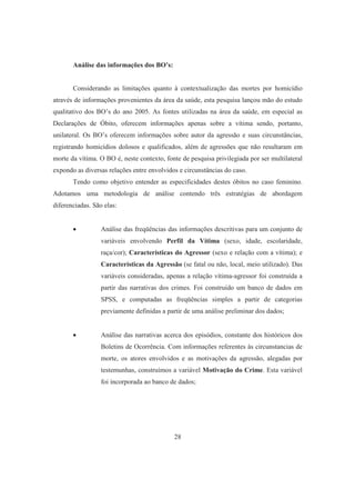 28 
Análise das informações dos BO’s: 
Considerando as limitações quanto à contextualização das mortes por homicídio 
através de informações provenientes da área da saúde, esta pesquisa lançou mão do estudo 
qualitativo dos BO’s do ano 2005. As fontes utilizadas na área da saúde, em especial as 
Declarações de Óbito, oferecem informações apenas sobre a vítima sendo, portanto, 
unilateral. Os BO’s oferecem informações sobre autor da agressão e suas circunstâncias, 
registrando homicídios dolosos e qualificados, além de agressões que não resultaram em 
morte da vítima. O BO é, neste contexto, fonte de pesquisa privilegiada por ser multilateral 
expondo as diversas relações entre envolvidos e circunstâncias do caso. 
Tendo como objetivo entender as especificidades destes óbitos no caso feminino. 
Adotamos uma metodologia de análise contendo três estratégias de abordagem 
diferenciadas. São elas: 
• Análise das freqüências das informações descritivas para um conjunto de 
variáveis envolvendo Perfil da Vítima (sexo, idade, escolaridade, 
raça/cor); Características do Agressor (sexo e relação com a vítima); e 
Características da Agressão (se fatal ou não, local, meio utilizado). Das 
variáveis consideradas, apenas a relação vítima-agressor foi construída a 
partir das narrativas dos crimes. Foi construído um banco de dados em 
SPSS, e computadas as freqüências simples a partir de categorias 
previamente definidas a partir de uma análise preliminar dos dados; 
• Análise das narrativas acerca dos episódios, constante dos históricos dos 
Boletins de Ocorrência. Com informações referentes às circunstancias de 
morte, os atores envolvidos e as motivações da agressão, alegadas por 
testemunhas, construímos a variável Motivação do Crime. Esta variável 
foi incorporada ao banco de dados; 
 