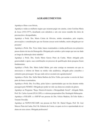 AGRADECIMENTOS 
Agradeço a Deus e aos Orixás, 
Agradeço a todas as mulheres negras que ousaram pegar em canetas, como Carolina Maria 
de Jesus (1914-1977), desafiando com sabedoria e arte este nosso mundão tão cheio de 
preconceitos e desigualdades. 
Agradeço a Profa. Dra. Maria Coleta de Oliveira, minha orientadora, pelo respeito, 
provocações e considerações que me fizeram crescer neste trabalho, muito obrigada por ser 
presente! 
Agradeço a Profa. Dra. Tirza Aidar, banca examinadora e minha professora nos primeiros 
passos dentro da área da Demografia. Obrigada pelo carinho e pelo tempo que tem me dado 
ao longo da elaboração deste trabalho! 
Agradeço a Profa. Dra. Estela Maria Garcia Pinto da Cunha. Muito obrigada pela 
generosidade e apoio, suas contribuições no processo de qualificação desta pesquisa foram 
fundamentais. 
Agradeço a Profa. Dra. Maria Isabel Baltar, por estar comigo no momento em que eu 
atravessava o inferno de Dante na minha vida acadêmica, obrigada pelos conselhos e 
estímulos para prosseguir. Sei que onde estiver escutará este agradecimento! 
Agradeço a Profa. Dra. Stella Maria Barbera da Silva Telles, por aceitar o convite de fazer 
parte da banca examinadora. 
Agradeço a Profa. Dra. Eva Blay, pelas lições e oportunidades que me deu durante minha 
passagem pelo NEMGE. Obrigada por poder ter sido sua aluna nos estudos de gênero. 
Agradeço ao Programa “Raça, Desenvolvimento e Desigualdade Social”, obrigada Malú, 
Prof. Dr. Carlos Azzoni (FEA-USP) e a valorosa pesquisadora Dra. Rosângela Malacquias. 
Agradeço a FSEADE e a SSP/SP nas pessoas de Dra. Felícia Madeira, Dr.Tulio Kahn e 
Tenente Oswaldo. 
Agradeço ao NEPO/UNICAMP, nas pessoas do Prof. Dr. Daniel Hogan, Prof. Dr. José 
Marcos Pinto da Cunha, Prof. Dr. Roberto do Carmo, os quais eu tive a oportunidade de ser 
aluna em seus cursos. Obrigada professores! 
iv 
 