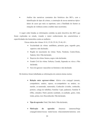 • Análise das narrativas constantes dos históricos dos BO’s, com a 
identificação de tipos de crimes, e construção de novas narrativas típico-ideais 
de casos que mais se repetiram, com a finalidade de ilustrar as 
situações de violência contra a mulher mais recorrentes. 
A seguir estão listadas as informações contidas na parte descritiva dos BO’s que 
foram exploradas no estudo, visando o maior conhecimento das características e 
especificidades dos homicídios contra as mulheres: 
Faixas etárias das vítimas: 0-14, 15-24, 25-34, 35-44, 45+. 
• Escolaridade da vítima: analfabeta, primeiro grau, segundo grau, 
superior e não declarado; 
• Região de nascimento da vítima: Norte, Nordeste, Centro-Oeste, 
Sudeste, Sul e Não declarado; 
• Raça/cor da vítima: branca, negra e não declarada; 
• Estado Civil da vítima: Solteira, Casada, Separada ou viúva e Não 
29 
declarada; 
• Sexo do agressor: masculino ou feminino e não declarado. 
Do histórico foram trabalhadas as informações de contexto destas mortes: 
• Relação entre agressor-vítima: Afetiva e/ou conjugal (amante, 
companheiro, amásio, esposo, ex-companheiro ou amásio, ex-marido, 
ex-namorado, namorado); Conhecido (vizinho, conhecido, 
porteiro, colega de trabalho); Familiar I (pai, padrasto); Familiar II 
(filho, enteado); Outro parente (cunhado, ex-cunhado, genro, irmã, 
irmão, primo, tio); Desconhecido; Não declarado; 
• Tipo de agressão: Fatal; Não fatal e Não declarado; 
• Motivação da agressão: Amoroso (amoroso/briga 
conjugal/ciúmes/recusa reatar/recusa relacionamento/amorosa com 
 