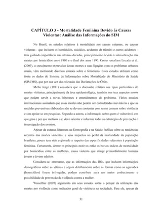CAPÍTULO 3 - Mortalidade Feminina Devido às Causas 
Violentas: Análise das Informações do SIM 
No Brasil, os estudos relativos à mortalidade por causas externas, ou causas 
violentas - que incluem os homicídios, suicídios, acidentes de trânsito e outros acidentes - 
têm ganhado importância nas últimas décadas, principalmente devido à intensificação das 
mortes por homicídios entre 1980 e o final dos anos 1990. Como ressaltam Lozada et al. 
(2009), o crescimento expressivo destas mortes e suas ligações com os problemas urbanos 
atuais, vêm motivando diversos estudos sobre o fenômeno. Estes estudos utilizam como 
fonte os dados do Sistema de Informações sobre Mortalidade do Ministério da Saúde 
(SIM/MS), que por sua vez são coletadas das Declarações de Óbito. 
Mello Jorge (1981) considera que a discussão relativa aos tipos particulares de 
mortes violentas, principalmente da área epidemiológica, também nos traz aspectos novos 
que podem servir a novas hipóteses e entendimentos do problema. Vários estudos 
internacionais assinalam que essas mortes não podem ser consideradas inevitáveis e que as 
medidas preventivas elaboradas não se devem contentar com senso comum sobre violência 
e sim apoiar-se em pesquisas. Segundo a autora, a informação sobre quem é vulnerável, em 
que grau e por que motivos o é, deve orientar e informar todas as estratégias de prevenção e 
investigação dos eventos. 
Apesar da extensa literatura na Demografia e na Saúde Pública sobre as tendências 
recentes das mortes violentas, e seus impactos no perfil da mortalidade da população 
brasileira, pouco tem sido explorado a respeito das especificidades referentes à população 
feminina. Certamente, dentre os principais motivos estão os baixos índices de mortalidade 
por homicídios entre as mulheres, causa violenta que atinge primordialmente homens 
jovens e jovens adultos. 
Considera-se, entretanto, que as informações das DOs, que incluem informações 
demográficas sobre as vítimas e algum detalhamento sobre as formas como as agressões 
(homicídios) foram infringidas, podem contribuir para um maior conhecimento e 
possibilidade de prevenção da violência contra a mulher. 
Waiselfisz (2007) argumenta em seus estudos sobre o porquê da utilização das 
mortes por violência como indicador geral de violência na sociedade. Para ele, apesar da 
31 
 