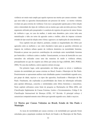 violência ser muito mais ampla que aquela expressa nas mortes por causas externas - dado 
que nem todas as agressões desencadearem um processo de morte - as mortes violentas 
revelam um grau extremo de violência. Com isso o pesquisador aponta para a forte relação 
entre a intensidade dos tipos de violência com as mortes que cada um deles provoca. Outro 
argumento utilizado pelo pesquisador é a ausência de registros de queixas de outras formas 
de violência o que, no caso da mulher, é ainda mais dramático, pois existe toda uma 
naturalização e tabu em torno da agressão contra a mulher, além do impasse existente 
oriundo do tipo usual de relação entre vítima e agressor e as implicações de uma denúncia. 
Esse capítulo tem por objetivo, portanto, estudar as singularidades dos óbitos por 
agressões entre as mulheres e seu valor elucidativo tanto para as questões referentes ao 
impacto da violência urbana quanto da violência doméstica na mortalidade feminina. 
Pretende-se pensar nas possíveis contribuições da correlação entre mortalidade feminina 
por homicídio e violência contra a mulher. Genericamente, as taxas de homicídio no caso 
masculino são utilizadas como uma das maneiras de medir a violência urbana, 
principalmente no que diz respeito aos óbitos por armas de fogo (AIDAR, 2003; PEREZ, 
2004). No caso das mulheres, outros aspectos entram em jogo. 
Em primeiro lugar, serão apresentados em linhas gerais os níveis e tendências 
recentes da mortalidade por causas externas no Brasil, Estado e Município de São Paulo. 
Posteriormente se apresentam análises mais detalhadas quanto à mortalidade segundo sexo, 
por grupo de idade, raça/cor e os tipos das agressões, focalizando o Município de São 
Paulo. Finalmente, são exploradas as possibilidades das fontes de informação utilizadas 
para apontar diferenças, conexões e similaridades entre óbitos femininos e masculinos. 
Neste capítulo utilizamos como fonte de pesquisa as Declarações de Óbito (DO), sob 
Classificação Suplementar de Causas Externas, Lesões e Envenenamentos, Código E da 
Classificação Internacional de Doenças (CID), 10.ª Revisão. O principal esforço é 
caracterizar comparativamente estes óbitos por agressão segundo sexo, idade e raça/cor. 
3.1 Mortes por Causas Violentas no Brasil, Estado de São Paulo e 
Município 
As taxas de mortalidade por causas externas e de mortalidade por agressão foram 
calculadas para a população residente do Brasil, do Estado e do Município de São Paulo, 
32 
 