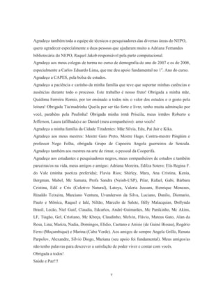 Agradeço também toda a equipe de técnicos e pesquisadores das diversas áreas do NEPO, 
quero agradecer especialmente a duas pessoas que ajudaram muito a Adriana Fernandes 
bibliotecária do NEPO, Raquel Jakob responsável pela parte computacional. 
Agradeço aos meus colegas de turma no curso de demografia do ano de 2007 e os de 2008, 
especialmente a Carlos Eduardo Lima, que me deu apoio fundamental no 1o. Ano do curso. 
Agradeço a CAPES, pela bolsa de estudos. 
Agradeço a paciência e carinho da minha família que teve que suportar minhas carências e 
ausências durante todo o processo. Este trabalho é nosso fruto! Obrigada a minha mãe, 
Quédima Ferreira Romio, por ter ensinado a todos nós o valor dos estudos e o gosto pela 
leitura! Obrigada Tia/madrinha Queila por ser tão forte e livre, tenho muita admiração por 
você, parabéns pela Paulinha! Obrigada minha irmã Priscila, meus irmãos Roberto e 
Jefferson, Laura (afilhada) e ao Daniel (meu companheiro): amo vocês! 
Agradeço a minha família da Cidade Tiradentes: Mãe Silvia, Edu, Pai Jair e Kika. 
Agradeço aos meus mestres: Mestre Gato Preto, Mestre Hugo, Contra-mestre Pingüim e 
professor Nego Folha, obrigada Grupo de Capoeira Angola guerreiros de Senzala. 
Agradeço também aos mestres na arte de rimar, o pessoal da Cooperifa. 
Agradeço aos estudantes e pesquisadores negros, meus companheiros de estudos e também 
parceiras/os na vida, meus amigos e amigas: Adriana Moreira, Edilza Sotero; Elis Regina F. 
do Vale (minha poetiza preferida); Flavia Rios; Shirley, Mara, Ana Cristina, Kenia, 
Bergman, Mabel, Mc Samata, Profa Sandra (Neinb-USP), Pilar, Rafael, Gabi, Bárbara 
Cristina, Edil e Cris (Coletivo Natural), Latoya, Valeria Jussara, Henrique Menezes, 
Rinaldo Teixeira, Marciano Ventura, Uvanderson da Silva, Luciano, Danilo, Diomario, 
Paulo e Mônica, Raquel e Ialê, Niltão, Marcelo de Salete, Billy Malacquias, Dollynda 
Brasil, Lecão, Niel Gusf, Claudia, Edcarlos, André Guimarães, Mc Panikinho, Mc Akins, 
LF, Tiagão, Gel, Cristiano, Mc Kbeça, Claudinho, Melvin, Flávio, Mateus Gato, Alan da 
Rosa, Lina, Mariza, Nadia, Domingos, Elídio, Caetano e Anísio (de Guiné Bissau), Rogério 
Ferro (Moçambique) e Marina (Cabo Verde). Aos amigos de sempre Angela Grillo, Renata 
Parpolov, Alexandre, Silvio Diogo, Mariana (seu apoio foi fundamental). Meus amigos/as 
não tenho palavras para descrever a satisfação de poder viver e contar com vocês. 
Obrigada a todos! 
Saúde e Paz!!! 
v 
 
