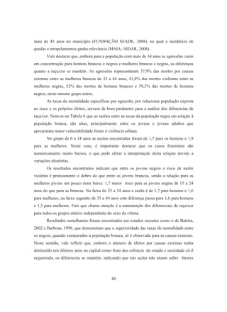 mais de 45 anos no município (FUNDAÇÃO SEADE, 2008), no qual a incidência de 
quedas e atropelamentos ganha relevância (MAIA; AIDAR, 2008). 
Vale destacar que, embora para a população com mais de 34 anos as agressões caem 
em concentração para homens brancos e negros e mulheres brancas e negras, as diferenças 
quanto a raça/cor se mantém. As agressões representaram 37,9% das mortes por causas 
externas entre as mulheres brancas de 35 a 44 anos, 41,8% das mortes violentas entre as 
mulheres negras, 52% das mortes de homens brancos e 59,3% das mortes de homens 
negros, neste mesmo grupo etário. 
As taxas de mortalidade específicas por agressão, por relacionar população exposta 
ao risco e os próprios óbitos, servem de bom parâmetro para a análise dos diferencias de 
raça/cor. Nota-se na Tabela 6 que as razões entre as taxas da população negra em relação à 
população branca, são altas, principalmente entre os jovens e jovens adultos que 
apresentam maior vulnerabilidade frente à violência urbana. 
No grupo de 0 a 14 anos as razões encontradas foram de 1,7 para os homens e 1,9 
para as mulheres. Neste caso, é importante destacar que os casos femininos são 
numericamente muito baixos, o que pode afetar a interpretação desta relação devido a 
variações aleatórias. 
Os resultados encontrados indicam que entre os jovens negros o risco de morte 
violenta é praticamente o dobro do que entre os jovens brancos, sendo a relação para as 
mulheres jovens um pouco mais baixa: 1,7 maior risco para as jovens negras de 15 a 24 
anos do que para as brancas. Na faixa de 25 a 34 anos a razão é de 1,7 para homens e 1,6 
para mulheres, na faixa seguinte de 35 a 44 anos esta diferença passa para 1,6 para homens 
e 1,3 para mulheres. Fato que chama atenção é a manutenção dos diferenciais de raça/cor 
para todos os grupos etários independente do sexo da vítima. 
Resultados semelhantes foram encontrados em estudos recentes como o de Batista, 
2002 e Barbosa, 1998, que demonstram que a superioridade das taxas de mortalidade entre 
os negros, quando comparados à população branca, só é observada para as causas externas. 
Neste sentido, vale refletir que, embora o número de óbitos por causas externas tenha 
diminuído nos últimos anos na capital como fruto dos esforços do estado e sociedade civil 
organizada, os diferencias se mantêm, indicando que tais ações não atuam sobre fatores 
40 
 