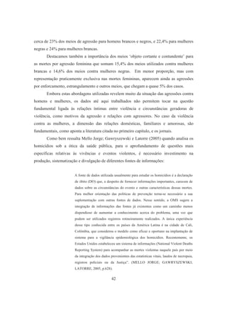 cerca de 23% dos meios de agressão para homens brancos e negros, e 22,4% para mulheres 
negras e 24% para mulheres brancas. 
Destacamos também a importância dos meios ‘objeto cortante e contundente’ para 
as mortes por agressão feminina que somam 15,4% dos meios utilizados contra mulheres 
brancas e 14,6% dos meios contra mulheres negras. Em menor proporção, mas com 
representação praticamente exclusiva nas mortes femininas, aparecem ainda as agressões 
por enforcamento, estrangulamento e outros meios, que chegam a quase 5% dos casos. 
Embora estas abordagens utilizadas revelem muito da situação das agressões contra 
homens e mulheres, os dados até aqui trabalhados não permitem tocar na questão 
fundamental ligada às relações íntimas entre violência e circunstâncias geradoras de 
violência, como motivos da agressão e relações com agressores. No caso da violência 
contra as mulheres, a dimensão das relações domésticas, familiares e amorosas, são 
fundamentais, como aponta a literatura citada no primeiro capítulo, e os jornais. 
Como bem ressalta Mello Jorge; Gawryszewski e Latorre (2005) quando analisa os 
homicídios sob a ótica da saúde pública, para o aprofundamento de questões mais 
específicas relativas às vivências e eventos violentos, é necessário investimento na 
produção, sistematização e divulgação de diferentes fontes de informações: 
A fonte de dados utilizada usualmente para estudar os homicídios é a declaração 
de óbito (DO) que, a despeito de fornecer informações importantes, carecem de 
dados sobre as circunstâncias do evento e outras características dessas mortes. 
Para melhor orientação das políticas de prevenção torna-se necessário a sua 
suplementação com outras fontes de dados. Nesse sentido, a OMS sugere a 
integração de informações das fontes já existentes como um caminho menos 
dispendioso de aumentar a conhecimento acerca do problema, uma vez que 
podem ser utilizados registros rotineiramente realizados. A única experiência 
desse tipo conhecida entre os países da América Latina é na cidade de Cali, 
Colômbia, que considerou o modelo como eficaz e oportuno na implantação de 
sistema para a vigilância epidemiológica dos homicídios. Recentemente, os 
Estados Unidos estabeleceu um sistema de informações (National Violent Deaths 
Reporting System) para acompanhar as mortes violentas naquele país por meio 
da integração dos dados provenientes das estatísticas vitais, laudos de necropsia, 
registros policiais ou da Justiça”. (MELLO JORGE; GAWRYSZEWSKI; 
LATORRE, 2005, p.628). 
42 
 