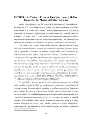 CAPÍTULO 4 - Violência Urbana e Doméstica contra a Mulher: 
Expressões das Mortes Violentas Femininas 
Mesmo reconhecendo o valor das estatísticas de mortalidade por causas externas - 
originárias das DO’s e disponibilizadas pelo Ministério da Saúde - como fonte privilegiada 
para a elaboração de estudos sobre violência26 no Brasil, por sua sistematização na coleção 
e tratamento das informações e possibilidade de comparação em nível nacional (ZALUAR; 
NORONHA; ALBUQUERQUE, 1994), diagnosticamos algumas limitações que dificultam 
o estudo da violência quando o caso é o homicídio contra mulheres. Estas informações são 
pouco elucidativas quanto às circunstâncias das agressões devido a seu caráter unilateral. 
Uma limitação que se coloca refere-se às circunstâncias geradoras da morte, ou seja, 
onde estas mulheres estavam no momento que sofreram estas agressões, quais suas relações 
com os agressores, a existência de múltiplas vítimas, entre outras informações que 
evidenciariam as questões internas a violência contra mulheres. A outra limitação refere-se 
ao número de óbitos registrado explicitamente como “agressão” nas fontes associadas á 
área da saúde. Possivelmente, óbitos registrados como “eventos cuja intenção é 
indeterminada” sejam propriamente intencionais, principalmente os que foram efetuados 
com arma de fogo. Este estudo não chega a explorar esta questão, mas reconhece a 
necessidade de avaliar o problema com foco no caso feminino, pois estudos sobre 
mortalidade por causas externas para o caso masculino já utilizam técnicas de correção e 
reclassificação destas mortes (AIDAR, 2002; ZALUAR; NORONHA; ALBUQUERQUE, 
1994; MELLO JORGE; GAWRYSZEWSKI; LATORRE, 1997). 
Por outro lado, a literatura que explora informações propriamente sobre violência 
contra a mulher costuma se validar em abordagens que consideram o impacto nocivo da 
estrutura patriarcal de organização da sociedade no cotidiano das mulheres. Evidenciam 
que, na maioria dos casos, a violência contra a mulher tem forte relação com o espaço 
privado de relações e desigualdades estruturais entre homens e mulheres manifestadas neste 
espaço. Diversas pesquisas lançam mão de surveys e entrevistas para capturar as múltiplas 
dimensões desta violência. Porém, análises quantitativas padecem da ausência de fontes 
livres do sub-registro das agressões contra mulheres e também da própria naturalização e 
tabu que envolve a discussão sobre o perfil de violência sofrido por mulheres. Um desafio 
45 
26 Principalmente estudos quantitativos. 
 