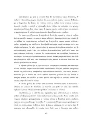 Consideramos que com a constante luta dos movimentos sociais feministas, de 
mulheres e de mulheres negras, o esforço dos pesquisadores, o apoio e suporte do Estado, 
que o diagnostico das formas de violência contra a mulher possa tornar-se exercício 
freqüente visando o controle e eliminação destas práticas na sociedade e no próprio 
mecanismo do Estado. Este estudo espera de alguma maneira contribuir para essa mudança 
no quadro nacional de iniciativas de diagnóstico da violência contra a mulher. 
Ao tratar especificamente da questão do homicídio quando a vítima é mulher, 
diversas questões surgem. A primeira delas refere-se à lacuna existente nos estudos de 
mortalidade por causas externas no Brasil, que desconsidera a causa quando a vítima é 
mulher, apoiando-se na justificativa da reduzida expressão numérica destas mortes em 
relação aos homens. Ou seja, o simples fato de a proporção de óbitos masculinos ser de 
aproximadamente 10 para cada caso feminino já se constitui uma justificativa para a não 
observação das tendências e padrões das causas externas na mortalidade femininas ou 
mesmo para a observação das causas externas em uma perspectiva pseudo-neutra dos totais 
sem distinção de sexo, mas com interpretações que pensam no universo masculino das 
relações geradoras destas mortes. 
A segunda questão que se coloca refere-se a observação das mortes por homicídios 
no caso feminino sempre serem estudados como se todas situações geradoras da agressão 
possam ser justificadas e interpretadas como violência doméstica. Este estudo discute e 
demonstra que as mortes por causas externas femininas guardam em seu interior as 
múltiplas formas de violência às quais pessoas são expostas no contexto urbano das 
relações, explicitadas nestas mortes. 
A terceira questão diz respeito tanto às mortes femininas quanto às masculinas e 
refere-se aos estudos de diferencias de raça/cor, que pode ser umas das vertentes 
explicativas para as relações entre desigualdade e incidência da violência. 
Entendemos que o contexto sócio-espacial no qual estão inseridas as mulheres 
também interfere nas diferentes formas de homicídio sofrido por elas. Neste sentido, nesta 
pesquisa estudamos principalmente a violência urbana e doméstica contra mulheres, 
expressas através de óbitos por homicídio. A busca da metodologia mais apropriada para tal 
estudo nos impulsionou a ir além de fontes da área da saúde que, por seu teor e rigor de 
tratamento das informações foi tomada como fonte para a elaboração das análises 
47 
 