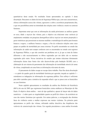 quantitativas deste estudo. Os resultados foram apresentados no capítulo 3 desta 
dissertação. Buscamos os dados da área da Segurança Pública que, com suas características, 
oferece informações acerca das vítimas, agressores e sobre a ocorrência propriamente dita, 
o que nos possibilitou entrar na intimidade das relações entre violência e morte no contexto 
feminino. 
Importante notar que com as informações da saúde priorizamos as análises quanto 
ao sexo, idade e raça/cor das vítimas, pois o objetivo era relacionar estas variáveis já 
amplamente estudadas em pesquisas demográficas (talvez raça/cor em menor proporção) e 
gerar estatísticas que possuíssem as mesmas medidas e metodologia de análise para homens 
brancos e negros, e mulheres brancas e negras, a fim de evidenciar relações entre estes 
grupos no padrão da mortalidade por causa externas. Os perfis encontrados no estudo das 
informações de saúde nem sempre conferem com os encontrados no estudo com registros 
da Segurança Pública, o que não constitui um problema em si, já que se trata de fontes 
diferentes e não necessariamente os óbitos registrados por um deles são os mesmos 
registrados pelo outro. Novas iniciativas de estudos que tentam relacionar diretamente 
informações destas duas fontes têm sido desenvolvidas pela fundação SEADE com a 
elaboração de um sistema de pareamento das informações de mortalidade através do nome 
da vítima, completando em uma fonte as informações relevantes da outra. 
O pareamento de dados escapa ao escopo deste trabalho. Para fins desta dissertação 
– e a partir do quadro geral da mortalidade feminina por agressão, traçada no capítulo 3 – 
estendemos as indagações às informações da segurança pública. Este esforço é suficiente 
para abrir caminhos para a tentativa de responder afinal o que se passa com os homicídios 
no caso feminino. 
Neste capítulo apresentamos os resultados da análise dos Boletins de Ocorrência 
(BO’s) do ano de 2005 que registraram homicídios contra mulheres no Município de São 
Paulo. O objetivo desta análise – mais de tipo qualitativo, apesar de lançar mão de dados 
numéricos – é saber quais as singularidades quanto ao perfil da vítima e da ocorrência no 
caso das mortes femininas por agressão. Em outras palavras, a averiguação das distintas 
faces da violência contra a mulher expressas nas mortes violentas. Na primeira parte 
apresentamos os perfis das vítimas, utilizando análise descritiva das freqüências das 
variáveis de caracterização das vítimas. Em seguida procedemos a uma análise bivariada 
48 
 