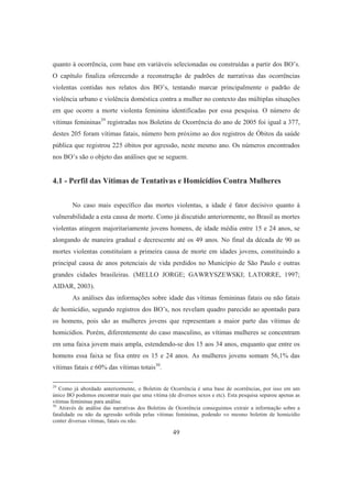 quanto à ocorrência, com base em variáveis selecionadas ou construídas a partir dos BO’s. 
O capítulo finaliza oferecendo a reconstrução de padrões de narrativas das ocorrências 
violentas contidas nos relatos dos BO’s, tentando marcar principalmente o padrão de 
violência urbano e violência doméstica contra a mulher no contexto das múltiplas situações 
em que ocorre a morte violenta feminina identificadas por essa pesquisa. O número de 
vítimas femininas29 registradas nos Boletins de Ocorrência do ano de 2005 foi igual a 377, 
destes 205 foram vítimas fatais, número bem próximo ao dos registros de Óbitos da saúde 
pública que registrou 225 óbitos por agressão, neste mesmo ano. Os números encontrados 
nos BO’s são o objeto das análises que se seguem. 
4.1 - Perfil das Vítimas de Tentativas e Homicídios Contra Mulheres 
No caso mais específico das mortes violentas, a idade é fator decisivo quanto à 
vulnerabilidade a esta causa de morte. Como já discutido anteriormente, no Brasil as mortes 
violentas atingem majoritariamente jovens homens, de idade média entre 15 e 24 anos, se 
alongando de maneira gradual e decrescente até os 49 anos. No final da década de 90 as 
mortes violentas constituíam a primeira causa de morte em idades jovens, constituindo a 
principal causa de anos potenciais de vida perdidos no Município de São Paulo e outras 
grandes cidades brasileiras. (MELLO JORGE; GAWRYSZEWSKI; LATORRE, 1997; 
AIDAR, 2003). 
As análises das informações sobre idade das vítimas femininas fatais ou não fatais 
de homicídio, segundo registros dos BO’s, nos revelam quadro parecido ao apontado para 
os homens, pois são as mulheres jovens que representam a maior parte das vítimas de 
homicídios. Porém, diferentemente do caso masculino, as vítimas mulheres se concentram 
em uma faixa jovem mais ampla, estendendo-se dos 15 aos 34 anos, enquanto que entre os 
homens essa faixa se fixa entre os 15 e 24 anos. As mulheres jovens somam 56,1% das 
vítimas fatais e 60% das vítimas totais30. 
29 Como já abordado anteriormente, o Boletim de Ocorrência é uma base de ocorrências, por isso em um 
único BO podemos encontrar mais que uma vítima (de diversos sexos e etc). Esta pesquisa separou apenas as 
vítimas femininas para análise. 
30 Através de análise das narrativas dos Boletins de Ocorrência conseguimos extrair a informação sobre a 
fatalidade ou não da agressão sofrida pelas vítimas femininas, podendo vo mesmo boletim de homicídio 
conter diversas vítimas, fatais ou não. 
49 
 