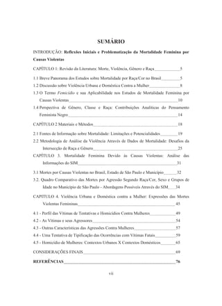 SUMÁRIO 
INTRODUÇÃO: Reflexões Iniciais e Problematização da Mortalidade Feminina por 
Causas Violentas 
CAPÍTULO 1: Revisão da Literatura: Morte, Violência, Gênero e Raça 5 
1.1 Breve Panorama dos Estudos sobre Mortalidade por Raça/Cor no Brasil 5 
1.2 Discussão sobre Violência Urbana e Doméstica Contra a Mulher 8 
1.3 O Termo Femicídio e sua Aplicabilidade nos Estudos de Mortalidade Feminina por 
Causas Violentas 10 
1.4 Perspectiva de Gênero, Classe e Raça: Contribuições Analíticas do Pensamento 
Feminista Negro 14 
CAPÍTULO 2 Materiais e Métodos 18 
2.1 Fontes de Informação sobre Mortalidade: Limitações e Potencialidades 19 
2.2 Metodologia de Análise da Violência Através de Dados de Mortalidade: Desafios da 
Intersecção de Raça e Gênero 25 
CAPÍTULO 3. Mortalidade Feminina Devido às Causas Violentas: Análise das 
Informações do SIM 31 
3.1 Mortes por Causas Violentas no Brasil, Estado de São Paulo e Município 32 
3.2. Quadro Comparativo das Mortes por Agressão Segundo Raça/Cor, Sexo e Grupos de 
Idade no Município de São Paulo - Abordagens Possíveis Através do SIM 34 
CAPITULO 4. Violência Urbana e Doméstica contra a Mulher: Expressões das Mortes 
Violentas Femininas 45 
4.1 - Perfil das Vítimas de Tentativas e Homicídios Contra Mulheres 49 
4.2 - As Vítimas e seus Agressores 54 
4.3 - Outras Características das Agressões Contra Mulheres 57 
4.4 - Uma Tentativa de Tipificação das Ocorrências com Vítimas Fatais 59 
4.5 - Homicídio de Mulheres: Contextos Urbanos X Contextos Domésticos 65 
CONSIDERAÇÕES FINAIS 69 
REFERÊNCIAS 76 
vii 
 