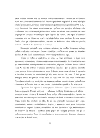 todos os tipos têm por meio de agressão objetos contundentes, cortantes ou perfurantes. 
Além disso, homicídios com motivação amorosa apresentam proporções de armas de fogo e 
objetos contundentes, cortantes ou perfurantes em patamares muito próximos (47,8 e 39,1, 
respectivamente). São mortes em resultado de conflitos entre parceiros afetivo-sexuais, 
ocasionados entre outras razões pela recusa da mulher em reatar o relacionamento, ou como 
vingança em situações de separação e por alegação de ciúmes. Estes tipos de conflitos 
contrastam com as brigas em geral – incluindo brigas entre membros de uma mesma 
família – em que objetos contundentes, cortantes ou perfurantes como meios de agressão 
marcam a totalidade dos homicídios aí incluídos. 
Seguem-se motivações que remetem a situações de conflito tipicamente urbano: 
roubos, seqüestros, encomenda, vingança, tiroteios e conflitos entre grupos em situações 
públicas. Nestes casos, a ampla maioria é provocada por armas de fogo. 
Dentre os roubos e seqüestros, as armas de fogo constituem o único meio 
identificado, enquanto nos crimes por encomenda ou vingança cerca de 18% são cometidos 
por enforcamento, estrangulamento ou sufocamento, seguidos de outros meios variados 
(6%). No caso de tiroteios ou em que a morte foi ocasional – pois a agressão não tinha 
como objeto a vítima – destacam-se as armas de fogo e, em seguida veículos, já que estão 
aí incluídos acidentes de trânsito em que não houve socorro da vítima. É fato que os 
principais meios de agressão são as armas de fogo, com 58% dos casos identificados. 
Agressões resultantes em homicídios que têm como meio de agressão objetos contundentes, 
cortantes ou perfurantes parecem associados a circunstâncias específicas das ocorrências. 
É possível, pois, tipificar as motivações de homicídios segundo os meios com que 
foram executados. Crimes amorosos – a chamada violência doméstica ou de gênero – 
tendem a ocorrer por meio de armas de fogo, embora objetos contundentes, cortantes ou 
perfurantes tenham um peso considerável neste tipo de crime. Homicídios no contexto de 
brigas, sejam elas familiares ou não, são em sua totalidade ocasionados por objetos 
contundentes, cortantes ou perfurantes. Roubos e seqüestros assim como crimes por 
encomenda ou vingança ocorrem, maiormente, por meio de armas de fogo. O mesmo se dá 
em situações de tiroteios e conflitos entre grupos em situações públicas, em que as 
mulheres assassinadas o foram por casualidade, por estarem presentes à cena do crime, sem 
relação com os demais atores. 
60 
 