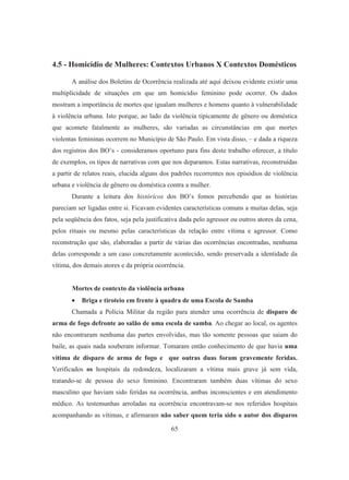 4.5 - Homicídio de Mulheres: Contextos Urbanos X Contextos Domésticos 
A análise dos Boletins de Ocorrência realizada até aqui deixou evidente existir uma 
multiplicidade de situações em que um homicídio feminino pode ocorrer. Os dados 
mostram a importância de mortes que igualam mulheres e homens quanto à vulnerabilidade 
à violência urbana. Isto porque, ao lado da violência tipicamente de gênero ou doméstica 
que acomete fatalmente as mulheres, são variadas as circunstâncias em que mortes 
violentas femininas ocorrem no Município de São Paulo. Em vista disso, – e dada a riqueza 
dos registros dos BO’s - consideramos oportuno para fins deste trabalho oferecer, a título 
de exemplos, os tipos de narrativas com que nos deparamos. Estas narrativas, reconstruídas 
a partir de relatos reais, elucida alguns dos padrões recorrentes nos episódios de violência 
urbana e violência de gênero ou doméstica contra a mulher. 
Durante a leitura dos históricos dos BO’s fomos percebendo que as histórias 
pareciam ser ligadas entre si. Ficavam evidentes características comuns a muitas delas, seja 
pela seqüência dos fatos, seja pela justificativa dada pelo agressor ou outros atores da cena, 
pelos rituais ou mesmo pelas características da relação entre vítima e agressor. Como 
reconstrução que são, elaboradas a partir de várias das ocorrências encontradas, nenhuma 
delas corresponde a um caso concretamente acontecido, sendo preservada a identidade da 
vítima, dos demais atores e da própria ocorrência. 
Mortes de contexto da violência urbana 
• Briga e tiroteio em frente à quadra de uma Escola de Samba 
Chamada a Polícia Militar da região para atender uma ocorrência de disparo de 
arma de fogo defronte ao salão de uma escola de samba. Ao chegar ao local, os agentes 
não encontraram nenhuma das partes envolvidas, mas tão somente pessoas que saiam do 
baile, as quais nada souberam informar. Tomaram então conhecimento de que havia uma 
vítima de disparo de arma de fogo e que outras duas foram gravemente feridas. 
Verificados os hospitais da redondeza, localizaram a vítima mais grave já sem vida, 
tratando-se de pessoa do sexo feminino. Encontraram também duas vítimas do sexo 
masculino que haviam sido feridas na ocorrência, ambas inconscientes e em atendimento 
médico. As testemunhas arroladas na ocorrência encontravam-se nos referidos hospitais 
acompanhando as vítimas, e afirmaram não saber quem teria sido o autor dos disparos 
65 
 