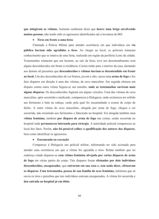 que atingiram as vítimas. Somente souberam dizer que houve uma briga envolvendo 
muitas pessoas, não tendo sido os agressores identificados até a lavratura do BO. 
• Tiros em frente a uma festa 
Chamada a Polícia Militar para atender ocorrência em que indivíduos em via 
pública haviam sido agredidos a tiros. Ao chegar ao local, os policiais tomaram 
conhecimento que se tratava de uma festa, realizada em região da periferia Leste da cidade. 
Testemunhas relataram que um homem, ao sair da festa, teve um desentendimento com 
alguns desconhecidos em frente à residência. Correu então para o interior da casa, alertando 
aos demais ali presentes que desconhecidos e vítimas haviam se desentendido em frente 
ao local. Um dos desconhecidos de cor branca, jovem e alto, sacou uma arma de fogo e fez 
dois disparos em direção à uma das vítimas, de sexo masculino. Em seguida efetuou um 
disparo contra outra vítima Seguiu-se um tumulto, onde as testemunhas ouviram mais 
alguns disparos. Os desconhecidos fugiram em alguns veículos. Uma das vítimas do sexo 
masculino, após socorrido e medicado, compareceu à Delegacia, onde esclareceu ter sofrido 
um ferimento a bala na cabeça, razão pela qual foi encaminhado a exame de corpo de 
delito. A outra vítima do sexo masculino, atingida por arma de fogo, chegou a ser 
socorrida, não resistindo aos ferimentos e falecendo no hospital. Foi atingida também uma 
vítima feminina, também por disparo de arma de fogo nas costas, sendo socorrida no 
hospital onde permaneceu internada para cirurgia. A autoridade policial compareceu ao 
local dos fatos. Porém, não foi possível colher a qualificação dos autores dos disparos, 
bem como identificar os agressores. 
• Encomenda ou execução 
Comparece à Delegacia um policial militar, informando ter sido acionado para 
atender uma ocorrência em que a vítima foi agredida a tiros. Relata também que no 
endereço citado deparou-se com vítima feminina alvejada por vários disparos de arma 
de fogo em várias partes do corpo. Tais disparos foram efetuados por dois indivíduos 
desconhecidos, encapuzados, que entraram em sua casa e, sem nada dizer, efetuaram 
os disparos. Uma testemunha, pessoa de sua família do sexo feminino, informou que só 
ouviu os tiros e percebeu que tais indivíduos estavam encapuzados. A vítima foi socorrida e 
deu entrada ao hospital já em óbito. 
66 
 