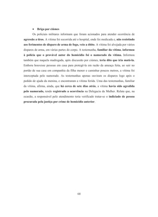 • Briga por ciúmes 
Os policiais militares informam que foram acionados para atender ocorrência de 
agressão a tiros. A vítima foi socorrida até o hospital, onde foi medicada e, não resistindo 
aos ferimentos de disparo de arma de fogo, veio a óbito. A vítima foi alvejada por vários 
disparos de arma, em várias partes do corpo. A testemunha, familiar da vítima, informou 
à polícia que o provável autor do homicídio foi o namorado da vítima. Informou 
também que naquela madrugada, após discussão por ciúmes, teria dito que iria matá-la. 
Embora houvesse pessoas em casa para protegê-la em razão da ameaça feita, ao sair no 
portão de sua casa em companhia da filha menor e caminhar poucos metros, a vítima foi 
interceptada pelo namorado. As testemunhas apenas ouviram os disparos logo após o 
pedido de ajuda da menina, e encontraram a vítima ferida. Uma das testemunhas, familiar 
da vítima, afirma, ainda, que há cerca de sete dias atrás, a vítima havia sido agredida 
pelo namorado, tendo registrado a ocorrência na Delegacia da Mulher. Relata que, na 
ocasião, a responsável pelo atendimento teria verificado tratar-se o indiciado de pessoa 
procurada pela justiça por crime de homicídio anterior. 
68 
 
