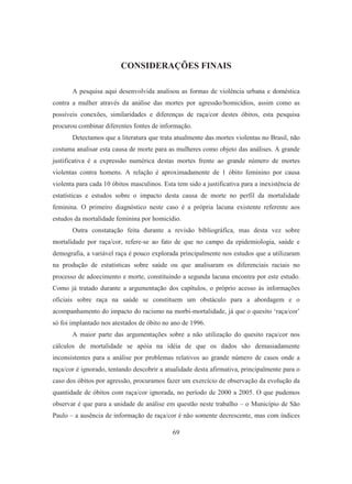 CONSIDERAÇÕES FINAIS 
A pesquisa aqui desenvolvida analisou as formas de violência urbana e doméstica 
contra a mulher através da análise das mortes por agressão/homicídios, assim como as 
possíveis conexões, similaridades e diferenças de raça/cor destes óbitos, esta pesquisa 
procurou combinar diferentes fontes de informação. 
Detectamos que a literatura que trata atualmente das mortes violentas no Brasil, não 
costuma analisar esta causa de morte para as mulheres como objeto das análises. A grande 
justificativa é a expressão numérica destas mortes frente ao grande número de mortes 
violentas contra homens. A relação é aproximadamente de 1 óbito feminino por causa 
violenta para cada 10 óbitos masculinos. Esta tem sido a justificativa para a inexistência de 
estatísticas e estudos sobre o impacto desta causa de morte no perfil da mortalidade 
feminina. O primeiro diagnóstico neste caso é a própria lacuna existente referente aos 
estudos da mortalidade feminina por homicídio. 
Outra constatação feita durante a revisão bibliográfica, mas desta vez sobre 
mortalidade por raça/cor, refere-se ao fato de que no campo da epidemiologia, saúde e 
demografia, a variável raça é pouco explorada principalmente nos estudos que a utilizaram 
na produção de estatísticas sobre saúde ou que analisaram os diferenciais raciais no 
processo de adoecimento e morte, constituindo a segunda lacuna encontra por este estudo. 
Como já tratado durante a argumentação dos capítulos, o próprio acesso às informações 
oficiais sobre raça na saúde se constituem um obstáculo para a abordagem e o 
acompanhamento do impacto do racismo na morbi-mortalidade, já que o quesito ‘raça/cor’ 
só foi implantado nos atestados de óbito no ano de 1996. 
A maior parte das argumentações sobre a não utilização do quesito raça/cor nos 
cálculos de mortalidade se apóia na idéia de que os dados são demasiadamente 
inconsistentes para a análise por problemas relativos ao grande número de casos onde a 
raça/cor é ignorado, tentando descobrir a atualidade desta afirmativa, principalmente para o 
caso dos óbitos por agressão, procuramos fazer um exercício de observação da evolução da 
quantidade de óbitos com raça/cor ignorada, no período de 2000 a 2005. O que pudemos 
observar é que para a unidade de análise em questão neste trabalho – o Município de São 
Paulo – a ausência de informação de raça/cor é não somente decrescente, mas com índices 
69 
 