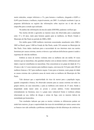 muito reduzidos, sempre inferiores a 1%, para homens e mulheres, chegando a 0,08% e 
0,44% para homens e mulheres, respectivamente, em 2005. A avaliação resultante é que as 
pequenas deficiências no registro das informações sobre raça/cor em si não são um 
empecilho para o estudo aqui realizado. 
Na análise das informações da área da saúde (SIM/MS), pudemos verificar que: 
Nas mortes devido a agressões as maiores taxas são observadas para a população 
entre 15 e 24 anos, tanto para homens quanto para as mulheres, no Brasil, Estado e 
Município de São Paulo no período de 2000 a 2005. 
Em média quase 4.000 mulheres morreram assassinadas anualmente entre 2000 e 
2005 no Brasil, quase 1.000 no Estado de São Paulo, sendo 338 somente no Município de 
São Paulo. Estes dados sinalizam para a necessidade de nos determos mais nas mortes 
femininas por causas externas, mortes evitáveis e que indicam deficiências quanto à saúde e 
segurança de vida das mulheres. 
Embora as taxas de mortes violentas entre as mulheres são em média 10 vezes 
menores que as masculinas, elas guardam relações com as demais mortes e diferenciais por 
idade e raça/cor semelhantes às masculinas. Elas concentram-se no grupo de idade de 15 a 
24 anos e são 1,3 vezes maiores para mulheres negras, com taxas de 23,8 para cada 100 mil 
mulheres brancas e 30,7 para mulheres negras. Como para os homens, neste grupo de idade 
as causas externas são a primeira causa de morte entre as mulheres do Município de São 
Paulo. 
Vale destacar que a superioridade do risco de morrer para a população negra, 
quando comparada à branca, foi observada somente para as causas externas em todos os 
grupos etários, no caso masculino, e para as mulheres com menos de 35 anos. Sendo a 
disparidade ainda maior entre os jovens e jovens adultos. Como demonstrado 
reiteradamente na literatura, esse é o grupo mais vulnerável frente à violência urbana 
relacionada ao uso, tráfico de drogas e armas de fogo, com os maiores índices de 
mortalidade por homicídios. 
Tais resultados indicam que para as mortes violentas os diferenciais podem ser 
ainda bem maiores, já que a superioridade das taxas de mortalidade por outras causas entre 
os brancos tem sido atribuída a problemas metodológicos devido diferenças de critérios na 
70 
 