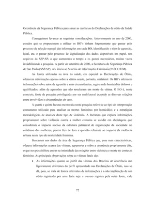 Ocorrência da Segurança Pública para sanar as carências do Declarações de óbito da Saúde 
Pública. 
Conseguimos levantar as seguintes considerações: Anteriormente ao ano de 2000, 
estudos que se propusessem a utilizar os BO’s tinham forçosamente que passar pelo 
processo de seleção manual das informações em cada BO, identificando o tipo de agressão, 
local, etc. e passar pelo processo de digitalização dos dados disponíveis em papel, nos 
arquivos da SSP-SP, o que aumentava o tempo e os gastos necessários, muitas vezes 
inviabilizando a pesquisa. A partir de setembro de 2000, a Secretaria de Segurança Pública 
de São Paulo (SSP-SP), deu início ao Sistema de Informações Criminais (INFOCRIM). 
As fontes utilizadas na área da saúde, em especial as Declarações de Óbito, 
oferecem informações apenas sobre a vítima sendo, portanto, unilateral. Os BO’s oferecem 
informações sobre autor da agressão e suas circunstâncias, registrando homicídios dolosos e 
qualificados, além de agressões que não resultaram em morte da vítima. O BO é, neste 
contexto, fonte de pesquisa privilegiada por ser multilateral expondo as diversas relações 
entre envolvidos e circunstâncias do caso. 
A quarta e quinta lacuna encontrada nesta pesquisa refere-se ao tipo de interpretação 
comumente utilizado para analisar as mortes femininas por homicídios e a estratégias 
metodológicas de analises deste tipo de violência. A literatura que explora informações 
propriamente sobre violência contra a mulher costuma se validar em abordagens que 
consideram o impacto nocivo da estrutura patriarcal de organização da sociedade no 
cotidiano das mulheres, porém fica de fora a questão referente ao impacto da violência 
urbana neste tipo de mortalidade feminina. 
Buscamos nos dados da área da Segurança Pública que, com suas características, 
oferece informações acerca das vítimas, agressores e sobre a ocorrência propriamente dita, 
o que nos possibilitou entrar na intimidade das relações entre violência e morte no contexto 
feminino. As principais observações sobre as vítimas fatais são: 
• As informações quanto ao perfil das vítimas dos Boletins de ocorrência são 
ligeiramente diferentes do perfil apresentado nas Declarações de Óbito, isso se 
dá, pois, se trata de fontes diferentes de informações e a não implicação de um 
óbito registrado por uma forte seja o mesmo registra pela outra fonte, vale 
72 
 