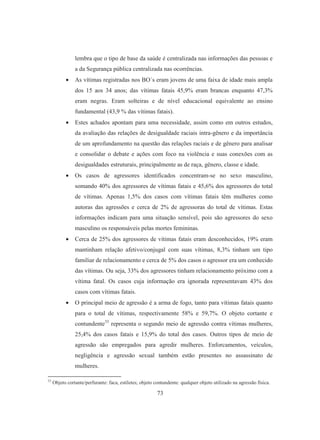lembra que o tipo de base da saúde é centralizada nas informações das pessoas e 
a da Segurança pública centralizada nas ocorrências. 
• As vítimas registradas nos BO´s eram jovens de uma faixa de idade mais ampla 
dos 15 aos 34 anos; das vítimas fatais 45,9% eram brancas enquanto 47,3% 
eram negras. Eram solteiras e de nível educacional equivalente ao ensino 
fundamental (43,9 % das vítimas fatais). 
• Estes achados apontam para uma necessidade, assim como em outros estudos, 
da avaliação das relações de desigualdade raciais intra-gênero e da importância 
de um aprofundamento na questão das relações raciais e de gênero para analisar 
e consolidar o debate e ações com foco na violência e suas conexões com as 
desigualdades estruturais, principalmente as de raça, gênero, classe e idade. 
• Os casos de agressores identificados concentram-se no sexo masculino, 
somando 40% dos agressores de vítimas fatais e 45,6% dos agressores do total 
de vítimas. Apenas 1,5% dos casos com vítimas fatais têm mulheres como 
autoras das agressões e cerca de 2% de agressoras do total de vítimas. Estas 
informações indicam para uma situação sensível, pois são agressores do sexo 
masculino os responsáveis pelas mortes femininas. 
• Cerca de 25% dos agressores de vítimas fatais eram desconhecidos, 19% eram 
mantinham relação afetivo/conjugal com suas vítimas, 8,3% tinham um tipo 
familiar de relacionamento e cerca de 5% dos casos o agressor era um conhecido 
das vítimas. Ou seja, 33% dos agressores tinham relacionamento próximo com a 
vítima fatal. Os casos cuja informação era ignorada representavam 43% dos 
casos com vítimas fatais. 
• O principal meio de agressão é a arma de fogo, tanto para vítimas fatais quanto 
para o total de vítimas, respectivamente 58% e 59,7%. O objeto cortante e 
contundente33 representa o segundo meio de agressão contra vítimas mulheres, 
25,4% dos casos fatais e 15,9% do total dos casos. Outros tipos de meio de 
agressão são empregados para agredir mulheres. Enforcamentos, veículos, 
negligência e agressão sexual também estão presentes no assassinato de 
mulheres. 
33 Objeto cortante/perfurante: faca, estiletes; objeto contundente: qualquer objeto utilizado na agressão física. 
73 
 