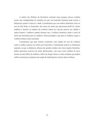A análise dos Boletins de Ocorrência realizada nesta pesquisa deixou evidente 
existir uma multiplicidade de situações em que um homicídio feminino pode ocorrer e 
diferenciais quanto à raça/cor e idade. Consideramos que essa análise demonstra como no 
caso de São Paulo os homicídios são causas de morte que aproximam perfil de vitimas 
mulheres e homens no impacto da violência urbana na vida das pessoas nas cidades e 
separa homens e mulheres quando notamos que a violência doméstica ainda é causa de 
morte por homicídios para as mulheres. Outra percepção é que para as mulheres negras a 
violência urbana é mais acentuada. 
Consideramos que para tirarmos conclusões mais amplas do caso da violência 
contra a mulher expressa nos óbitos por homicídios é fundamental analisar os diferencias 
regionais, já que as dinâmicas urbanas das grandes cidades, das várias regiões brasileiras, 
podem apresentar contextos de morte diferenciados, veja casos como conflitos de terra, 
turismo sexual, tráfico de mulheres, tráfico de drogas intenso e outras situações que podem 
melhor caracterizar a proposta mais ampla de tipificação do contexto desta violência. 
75 
 