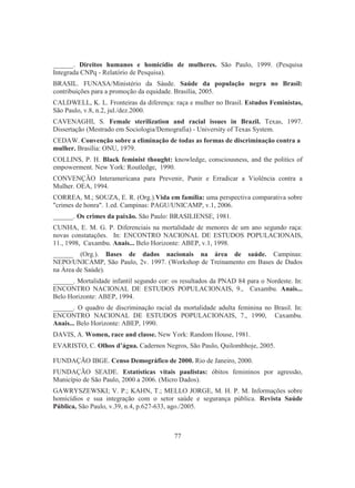 ______. Direitos humanos e homicídio de mulheres. São Paulo, 1999. (Pesquisa 
Integrada CNPq - Relatório de Pesquisa). 
BRASIL. FUNASA/Ministério da Sáude. Saúde da população negra no Brasil: 
contribuições para a promoção da equidade. Brasília, 2005. 
CALDWELL, K. L. Fronteiras da diferença: raça e mulher no Brasil. Estudos Feministas, 
São Paulo, v.8, n.2, jul./dez.2000. 
CAVENAGHI, S. Female sterilization and racial issues in Brazil. Texas, 1997. 
Dissertação (Mestrado em Sociologia/Demografia) - University of Texas System. 
CEDAW. Convenção sobre a eliminação de todas as formas de discriminação contra a 
mulher. Brasília: ONU, 1979. 
COLLINS, P. H. Black feminist thought: knowledge, consciousness, and the politics of 
empowerment. New York: Routledge, 1990. 
CONVENÇÃO Interamericana para Prevenir, Punir e Erradicar a Violência contra a 
Mulher. OEA, 1994. 
CORREA, M.; SOUZA, E. R. (Org.).Vida em família: uma perspectiva comparativa sobre 
crimes de honra. 1.ed. Campinas: PAGU/UNICAMP, v.1, 2006. 
______. Os crimes da paixão. São Paulo: BRASILIENSE, 1981. 
CUNHA, E. M. G. P. Diferenciais na mortalidade de menores de um ano segundo raça: 
novas constatações. In: ENCONTRO NACIONAL DE ESTUDOS POPULACIONAIS, 
11., 1998, Caxambu. Anais... Belo Horizonte: ABEP, v.1, 1998. 
______ (Org.). Bases de dados nacionais na área de saúde. Campinas: 
NEPO/UNICAMP, São Paulo, 2v. 1997. (Workshop de Treinamento em Bases de Dados 
na Àrea de Saúde). 
______. Mortalidade infantil segundo cor: os resultados da PNAD 84 para o Nordeste. In: 
ENCONTRO NACIONAL DE ESTUDOS POPULACIONAIS, 9., Caxambu. Anais... 
Belo Horizonte: ABEP, 1994. 
______. O quadro de discriminação racial da mortalidade adulta feminina no Brasil. In: 
ENCONTRO NACIONAL DE ESTUDOS POPULACIONAIS, 7., 1990, Caxambu. 
Anais... Belo Horizonte: ABEP, 1990. 
DAVIS, A. Women, race and classe. New York: Random House, 1981. 
EVARISTO, C. Olhos d’água. Cadernos Negros, São Paulo, Quilombhoje, 2005. 
FUNDAÇÃO IBGE. Censo Demográfico de 2000. Rio de Janeiro, 2000. 
FUNDAÇÃO SEADE. Estatísticas vitais paulistas: óbitos femininos por agressão, 
Município de São Paulo, 2000 a 2006. (Micro Dados). 
GAWRYSZEWSKI; V. P.; KAHN, T.; MELLO JORGE, M. H. P. M. Informações sobre 
homicídios e sua integração com o setor saúde e segurança pública. Revista Saúde 
Pública, São Paulo, v.39, n.4, p.627-633, ago./2005. 
77 
 