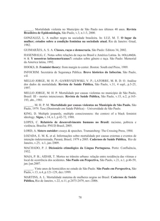 ______. Mortalidade violenta no Município de São Paulo nos últimos 40 anos. Revista 
Brasileira de Epidemiologia, São Paulo, v.3, n.1-3, 2000. 
GONZALEZ, L. A mulher negra na sociedade brasileira. In: LUZ, M. T. O lugar da 
mulher; estudos sobre a condição feminina na sociedade atual. Rio de Janeiro: Graal, 
1982. 
GUIMARÃES, A. S. A. Classes, raças e democracia. São Paulo: Editora 34, 2002. 
HASENBALG, C. Notas sobre relações de raça no Brasil e América Latina. In. HOLLANDA, 
H. B. Y nosostras latinoamericanas?: estudos sobre gênero e raça. São Paulo: Memorial 
da America latina, 1992. 
HOOKS, B. Feminist theory: from margin to center. Boston: South end Press, 1989. 
INFOCRIM. Secretária de Segurança Pública. Breve histórico do Infocrim. São Paulo, 
s/d. 
MELLO JORGE, M. H. P.; GAWRYSZEWSKI, V. P.; LATORRE, M. R. D. O. Análise 
dos dados de mortalidade. Revista de Saúde Pública, São Paulo, v.31, 4 supl., p.5-25, 
1997. 
MELLO JORGE, M. H. P. Mortalidade por causas violentas no município de São Paulo, 
Brasil: III - mortes intencionais. Revista de Saúde Pública, São Paulo, v.15, n.2, p.165- 
193, abr., 1981. 
______. M. H. P. M. Mortalidade por causas violentas no Município de São Paulo. São 
Paulo, 1979. Tese (Doutorado em Saúde Pública) – Universidade de São Paulo. 
KING, D. Multiple jeopardy, multiple consciousness: the context of a black feminist 
ideology. Signs, v.14, n.1, p.42-72, 1988. 
LOPES, C. Relatório de desenvolvimento humano no Brasil: racismo, pobreza e 
violência. Brasília: PNUD Brasil, 2005. 
LORD, A. Sisters outsider: essays  speeches. Trumansberg: The Crossing Press, 1984. 
LOZADA, E. M. K. et al. Informações sobre mortalidade por causas externas e eventos de 
intenção indeterminada, Paraná, Brasil, 1979 a 2005. Cadernos de Saúde Pública, Rio de 
Janeiro, v.25, n.1, jan./2009. 
MACHADO, P. J. Dicionário etimológico da Língua Portuguesa. Porto: Confluência, 
1952. 
MAIA, P. B.; AIDAR, T. Mortes no trânsito urbano: relação entre residência das vítimas e 
local de ocorrência dos acidentes. São Paulo em Pespectiva, São Paulo, v.21, n.1, p.46-59, 
jan./jun.2007. 
______. Vinte anos de homicídios no estado de São Paulo. São Paulo em Perspectiva, São 
Paulo, v.13, n.4, p.121-129, dez./1999. 
MARTINS, A. L. Mortalidade materna de mulheres negras no Brasil. Cadernos de Saúde 
Pública, Rio de Janeiro, v.22, n.11, p.2473-2479, nov./2006. 
78 
 