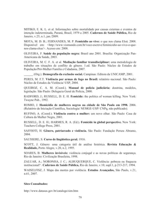 MITIKO, E. K. L. et al. Informações sobre mortalidade por causas externas e eventos de 
intenção indeterminada, Paraná, Brasil, 1979 a 2005. Cadernos de Saúde Pública, Rio de 
Janeiro, v.25, n.1, jan./2009. 
MOTA, M. D. B.; FERNANDES, M. P. Femicídio ao vivo: o que nos clama Eloá. 2008. 
Disponível em: http://www.viomundo.com.br/voce-escreve/feminicidio-ao-vivo-o-que-nos- 
79 
clama-eloa/. Acesso em: 2008. 
OLIVEIRA, F. Saúde da população negra: Brasil ano 2001. Brasília: Organização Pan- 
Americana da Saúde, 2003. 
OLIVEIRA, M. C. F. A. et al. Mediação familiar transdisciplinar: uma metodologia de 
trabalho em situações de conflito de gênero. 1.ed. São Paulo: Núcleo de Estudos de 
População/Pró-Mulher Família e Cidadania, 2007. 
______ (Org.). Demografia da exclusão social. Campinas: Editora da UNICAMP, 2001. 
PERES, M. F.T. Violência por armas de fogo no Brasil: relatório nacional. São Paulo: 
Núcleo de Estudos da Violência/ USP, 2004. 
QUEIROZ, C. A. M. (Coord.). Manual de polícia judiciária: doutrina, modelos, 
legislação. São Paulo: Delegacia Geral de Polícia, 2000. 
RADFORD, J.; RUSSELL, D. E. H. Femicide: the politics of woman killing. New York: 
Twayne Pub., 1992. 
ROMIO, J. Homicídio de mulheres negras na cidade de São Paulo em 1998. 2006. 
(Relatório de Iniciação Científica, Sociologia/ NEMGE-USP/ CNPq, não publicado). 
RUFINO, A. (Coord.). Violência contra a mulher: um novo olhar. São Paulo: Casa de 
Cultura da Mulher Negra, 2001. 
RUSSELL, D. E. H.; HARMES, R. A. (Ed.). Femicide in global perspective. New York: 
Teachers College Press, 2001. 
SAFFIOTI, H. Gênero, patriarcado e violência. São Paulo: Fundação Perseu Abramo, 
2004. 
SAUSSERE, S. Curso de lingüística geral. 1916. 
SCOTT, J. Gênero: uma categoria útil de análise histórica. Revista Educação  
Realidade, Porto Alegre, v.20, n.2, 1995. 
SOARES, B. Mulheres invisíveis: violência conjugal e as novas políticas de segurança. 
Rio de Janeiro: Civilização Brasileira, 1998. 
ZALUAR, A.; NORONHA, J. C.; ALBUQUERQUE, C. Violência: pobreza ou fraqueza 
institucional? . Cadernos de Saúde Pública, Rio de Janeiro, v.10, supl.1, p.213-217, 1994. 
WAISELFISZ, J. Mapa das mortes por violência. Estudos Avançados, São Paulo, v.21, 
n.61, 2007. 
Sites Consultados: 
http://www.datasus.gov.br/catalogo/sim.htm 
 