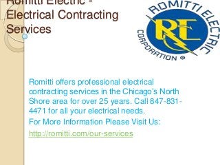 Romitti Electric -
Electrical Contracting
Services
Romitti offers professional electrical
contracting services in the Chicago’s North
Shore area for over 25 years. Call 847-831-
4471 for all your electrical needs.
For More Information Please Visit Us:
http://romitti.com/our-services
 