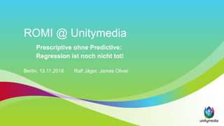 ROMI @ Unitymedia
Prescriptive ohne Predictive:
Regression ist noch nicht tot!
Berlin, 13.11.2018 Ralf Jäger, James Oliver
 