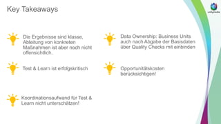 Key Takeaways
Die Ergebnisse sind klasse,
Ableitung von konkreten
Maßnahmen ist aber noch nicht
offensichtlich.
Test & Learn ist erfolgskritisch
Koordinationsaufwand für Test &
Learn nicht unterschätzen!
Data Ownership: Business Units
auch nach Abgabe der Basisdaten
über Quality Checks mit einbinden
Opportunitätskosten
berücksichtigen!
 