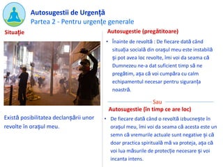 Partea 2 - Pentru urgențe generale
Autosugestii de Urgență
Există posibilitatea declanșării unor
revolte în orașul meu.
Autosugestie (pregătitoare)
• Înainte de revoltă : De fiecare dată când
situația socială din orașul meu este instabilă
și pot avea loc revolte, îmi voi da seama că
Dumnezeu ne-a dat suficient timp să ne
pregătim, așa că voi cumpăra cu calm
echipamentul necesar pentru siguranța
noastră.
Situație
Sau
• De fiecare dată când o revoltă izbucnește în
orașul meu, îmi voi da seama că acesta este un
semn că vremurile actuale sunt negative și că
doar practica spirituală mă va proteja, așa că
voi lua măsurile de protecție necesare și voi
incanta intens.
Autosugestie (în timp ce are loc)
 