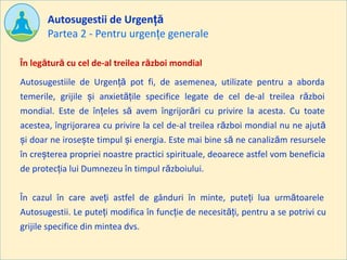 Partea 2 - Pentru urgențe generale
Autosugestii de Urgență
Autosugestiile de Urgență pot fi, de asemenea, utilizate pentru a aborda
temerile, grijile și anxietățile specifice legate de cel de-al treilea război
mondial. Este de înțeles să avem îngrijorări cu privire la acesta. Cu toate
acestea, îngrijorarea cu privire la cel de-al treilea război mondial nu ne ajută
și doar ne irosește timpul și energia. Este mai bine să ne canalizăm resursele
în creșterea propriei noastre practici spirituale, deoarece astfel vom beneficia
de protecția lui Dumnezeu în timpul războiului.
În cazul în care aveți astfel de gânduri în minte, puteți lua următoarele
Autosugestii. Le puteți modifica în funcție de necesități, pentru a se potrivi cu
grijile specifice din mintea dvs.
În legătură cu cel de-al treilea război mondial
 