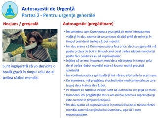 Partea 2 - Pentru urgențe generale
Autosugestii de Urgență
Sunt îngrijorată că voi dezvolta o
boală gravă în timpul celui de-al
treilea război mondial.
Autosugestie (pregătitoare)
• Îmi amintesc cum Dumnezeu a avut grijă de mine întreaga mea
viață și îmi dau seama că va continua să aibă grijă de mine și în
timpul celui de-al treilea război mondial.
• Îmi dau seama că Dumnezeu poate face orice, deci cu siguranță mă
poate proteja de boli în timpul celui de-al treilea război mondial și
poate face posibil ca eu să supraviețuiesc.
• Înțeleg că cel mai important mod de a mă proteja în timpul celui
de-al treilea război mondial este să fac mai multă practică
spirituală.
• Îmi continui practica spirituală și îmi măresc eforturile în acest sens.
• De asemenea, mă pregătesc stocând toate medicamentele pe care
le pot stoca înainte de război.
• Pe măsură ce războiul începe, simt că Dumnezeu are grijă de mine.
• Dumnezeu îmi pregătește tot ce am nevoie pentru a supraviețui și
este cu mine în timpul războiului.
• Îmi dau seama că supraviețuiesc în timpul celui de-al treilea război
mondial datorită sprijinului lui Dumnezeu, așa că îi sunt
recunoscătoare.
Neajuns / greșeală
 