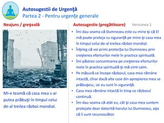 Partea 2 - Pentru urgențe generale
Autosugestii de Urgență
Mi-e teamă că casa mea s-ar
putea prăbuși în timpul celui
de-al treilea război mondial.
Autosugestie (pregătitoare)
• Îmi dau seama că Dumnezeu este cu mine și că El
mă poate proteja cu siguranță pe mine și casa mea
în timpul celui de-al treilea război mondial.
• Înțeleg că voi primi protecția lui Dumnezeu prin
creșterea eforturilor mele în practica spirituală.
• Îmi păstrez concentrarea pe creșterea eforturilor
mele în practica spirituală și mă simt calm.
• Pe măsură ce începe războiul, casa mea rămâne
intactă, chiar dacă alte case din apropierea mea se
prăbușesc, iar eu sunt în siguranță.
• Casa mea rămâne intactă în timp ce războiul
continuă.
• Îmi dau seama că atât eu, cât și casa mea suntem
protejate doar datorită harului lui Dumnezeu, așa
că îi sunt recunoscător.
Neajuns / greșeală Versiunea 1
 