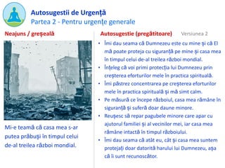 Partea 2 - Pentru urgențe generale
Autosugestii de Urgență
Mi-e teamă că casa mea s-ar
putea prăbuși în timpul celui
de-al treilea război mondial.
Autosugestie (pregătitoare)
• Îmi dau seama că Dumnezeu este cu mine și că El
mă poate proteja cu siguranță pe mine și casa mea
în timpul celui de-al treilea război mondial.
• Înțeleg că voi primi protecția lui Dumnezeu prin
creșterea eforturilor mele în practica spirituală.
• Îmi păstrez concentrarea pe creșterea eforturilor
mele în practica spirituală și mă simt calm.
• Pe măsură ce începe războiul, casa mea rămâne în
siguranță și suferă doar daune minore.
• Reușesc să repar pagubele minore care apar cu
ajutorul familiei și al vecinilor mei, iar casa mea
rămâne intactă în timpul războiului.
• Îmi dau seama că atât eu, cât și casa mea suntem
protejați doar datorită harului lui Dumnezeu, așa
că îi sunt recunoscător.
Neajuns / greșeală Versiunea 2
 